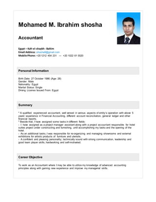 Mohamed M. Ibrahim shosha
Accountant
Egypt – Kafr el-shaykh- Baltim
Email Address: shosha9@gmail.com
Mobile Phone: +20 1212 454 231 --- +20 1022 61 5520
Personal Information
Birth Date: 27 October 1986 (Age: 28)
Gender: Male
Nationality: Egypt
Marital Status: Single
Driving License Issued From: Egypt
Summary
* A qualified experienced accountant, well versed in various aspects of entity’s operation with above 5
years’ experience in Financial Accounting, different account reconciliation, general ledger and other
financial reports.
* Beside that, I have assigned some tasks in different fields:
- I have assigned as a project manager assistant along with a project accountant responsible for hotel
suites project under constructing and furnishing, until accomplishing my tasks and the opening of the
hotel.
- As an additional tasks, I was responsible for re-organizing and managing showrooms and external
exhibitions for artistic products of furniture and utensils.
- A confident and pleasing personality; technically sound with strong communication, leadership and
good team player skills, hardworking and self-motivated.
Career Objective
To work as an Accountant where I may be able to utilize my knowledge of advanced accounting
principles along with gaining new experience and improve my managerial skills.
 