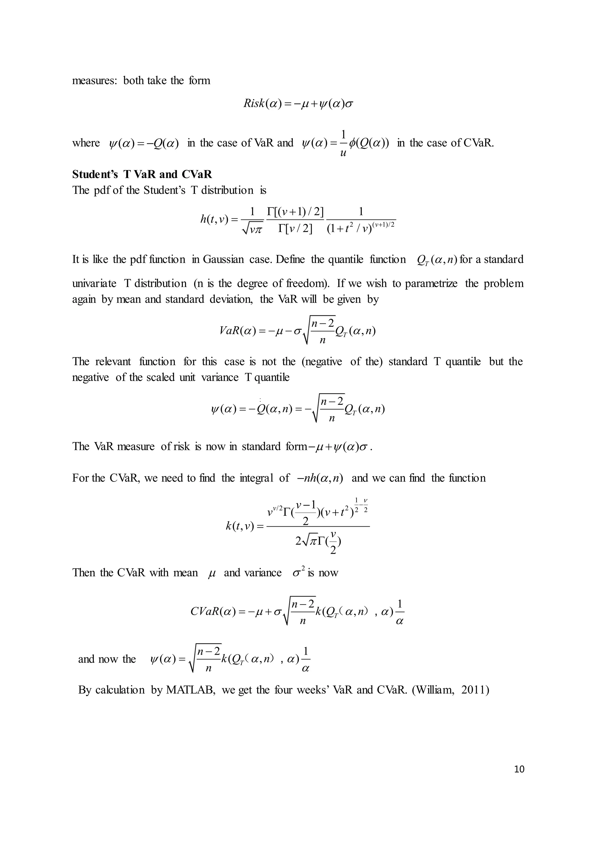 10
measures: both take the form
( ) ( )Risk       
where ( ) ( )Q    in the case of VaR and
1
( ) ( ( ))Q
u
    in the case of CVaR.
Student’s T VaR and CVaR
The pdf of the Student’s T distribution is
2 ( 1)/2
1 [( 1) / 2] 1
( , )
[ / 2] (1 / ) v
v
h t v
v t vv 
 

 
It is like the pdf function in Gaussian case. Define the quantile function ( , )TQ n for a standard
univariate T distribution (n is the degree of freedom). If we wish to parametrize the problem
again by mean and standard deviation, the VaR will be given by
2
( ) ( , )T
n
VaR Q n
n
   

  
The relevant function for this case is not the (negative of the) standard T quantile but the
negative of the scaled unit variance T quantile
2
( ) ( , ) ( , )T
n
Q n Q n
n
   

   
:
The VaR measure of risk is now in standard form ( )     .
For the CVaR, we need to find the integral of ( , )nh n and we can find the function
1
/2 2 2 2
1
( )( )
2( , )
2 ( )
2
v v
v v t
k t v
v



 


Then the CVaR with mean  and variance 2
 is now
2 1
( ) ( , )T
n
CVaR k Q n
n
    


   （ ）,
and now the
2 1
( ) ( , )T
n
k Q n
n
   


 （ ）,
By calculation by MATLAB, we get the four weeks’ VaR and CVaR. (William, 2011)
 