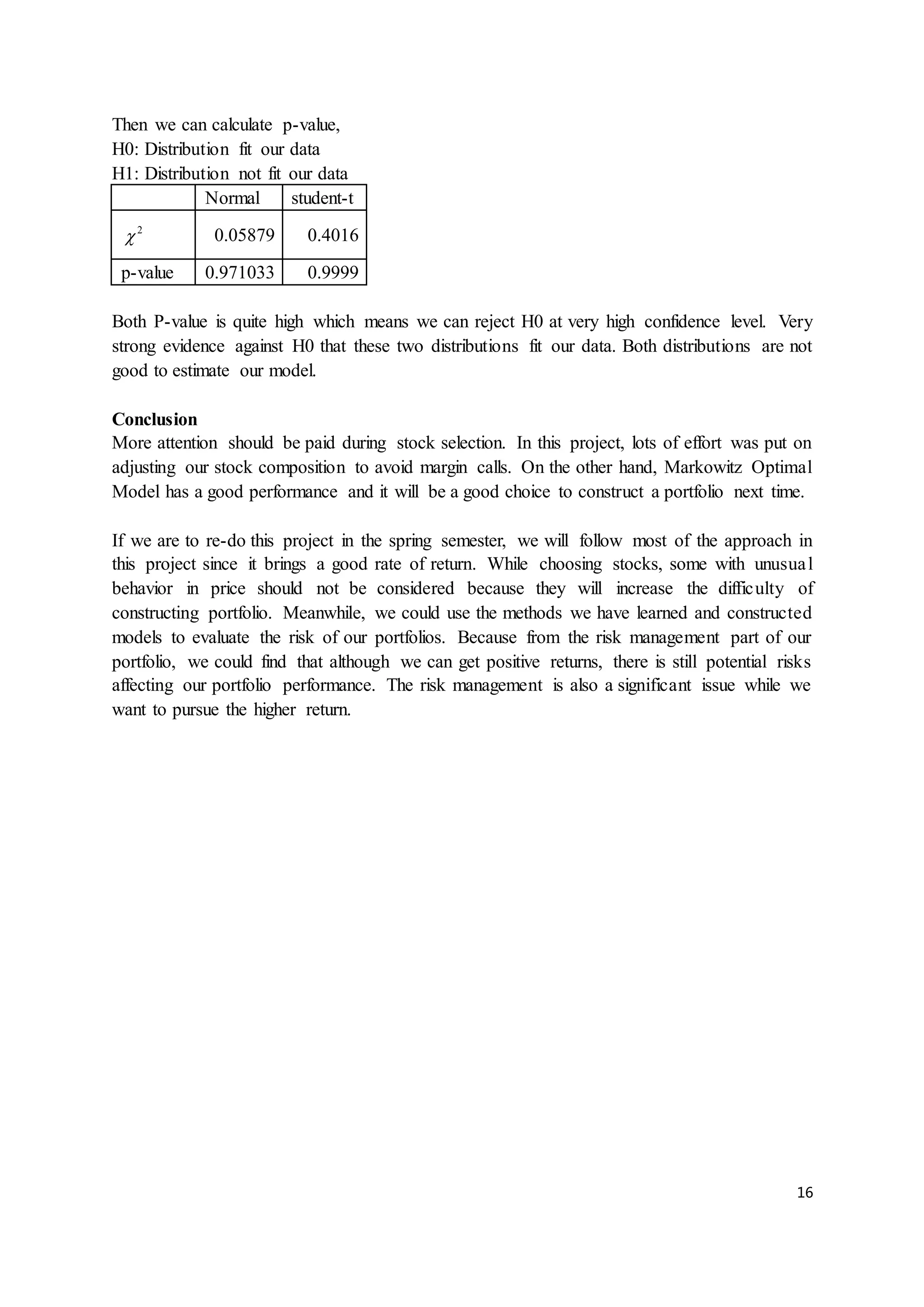 16
Then we can calculate p-value,
H0: Distribution fit our data
H1: Distribution not fit our data
Normal student-t
2
 0.05879 0.4016
p-value 0.971033 0.9999
Both P-value is quite high which means we can reject H0 at very high confidence level. Very
strong evidence against H0 that these two distributions fit our data. Both distributions are not
good to estimate our model.
Conclusion
More attention should be paid during stock selection. In this project, lots of effort was put on
adjusting our stock composition to avoid margin calls. On the other hand, Markowitz Optimal
Model has a good performance and it will be a good choice to construct a portfolio next time.
If we are to re-do this project in the spring semester, we will follow most of the approach in
this project since it brings a good rate of return. While choosing stocks, some with unusual
behavior in price should not be considered because they will increase the difficulty of
constructing portfolio. Meanwhile, we could use the methods we have learned and constructed
models to evaluate the risk of our portfolios. Because from the risk management part of our
portfolio, we could find that although we can get positive returns, there is still potential risks
affecting our portfolio performance. The risk management is also a significant issue while we
want to pursue the higher return.
 