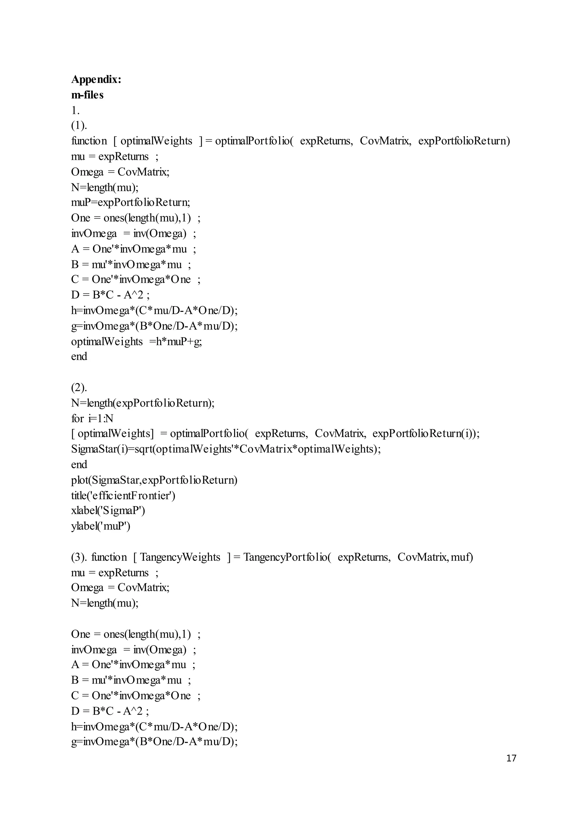 17
Appendix:
m-files
1.
(1).
function [ optimalWeights ] = optimalPortfolio( expReturns, CovMatrix, expPortfolioReturn)
mu = expReturns ;
Omega = CovMatrix;
N=length(mu);
muP=expPortfolioReturn;
One = ones(length(mu),1) ;
invOmega = inv(Omega) ;
A = One'*invOmega*mu ;
B = mu'*invOmega*mu ;
C = One'*invOmega*One ;
D = B*C - A^2 ;
h=invOmega*(C*mu/D-A*One/D);
g=invOmega*(B*One/D-A*mu/D);
optimalWeights =h*muP+g;
end
(2).
N=length(expPortfolioReturn);
for i=1:N
[ optimalWeights] = optimalPortfolio( expReturns, CovMatrix, expPortfolioReturn(i));
SigmaStar(i)=sqrt(optimalWeights'*CovMatrix*optimalWeights);
end
plot(SigmaStar,expPortfolioReturn)
title('efficientFrontier')
xlabel('SigmaP')
ylabel('muP')
(3). function [ TangencyWeights ] = TangencyPortfolio( expReturns, CovMatrix,muf)
mu = expReturns ;
Omega = CovMatrix;
N=length(mu);
One = ones(length(mu),1) ;
invOmega = inv(Omega) ;
A = One'*invOmega*mu ;
B = mu'*invOmega*mu ;
C = One'*invOmega*One ;
D = B*C - A^2 ;
h=invOmega*(C*mu/D-A*One/D);
g=invOmega*(B*One/D-A*mu/D);
 