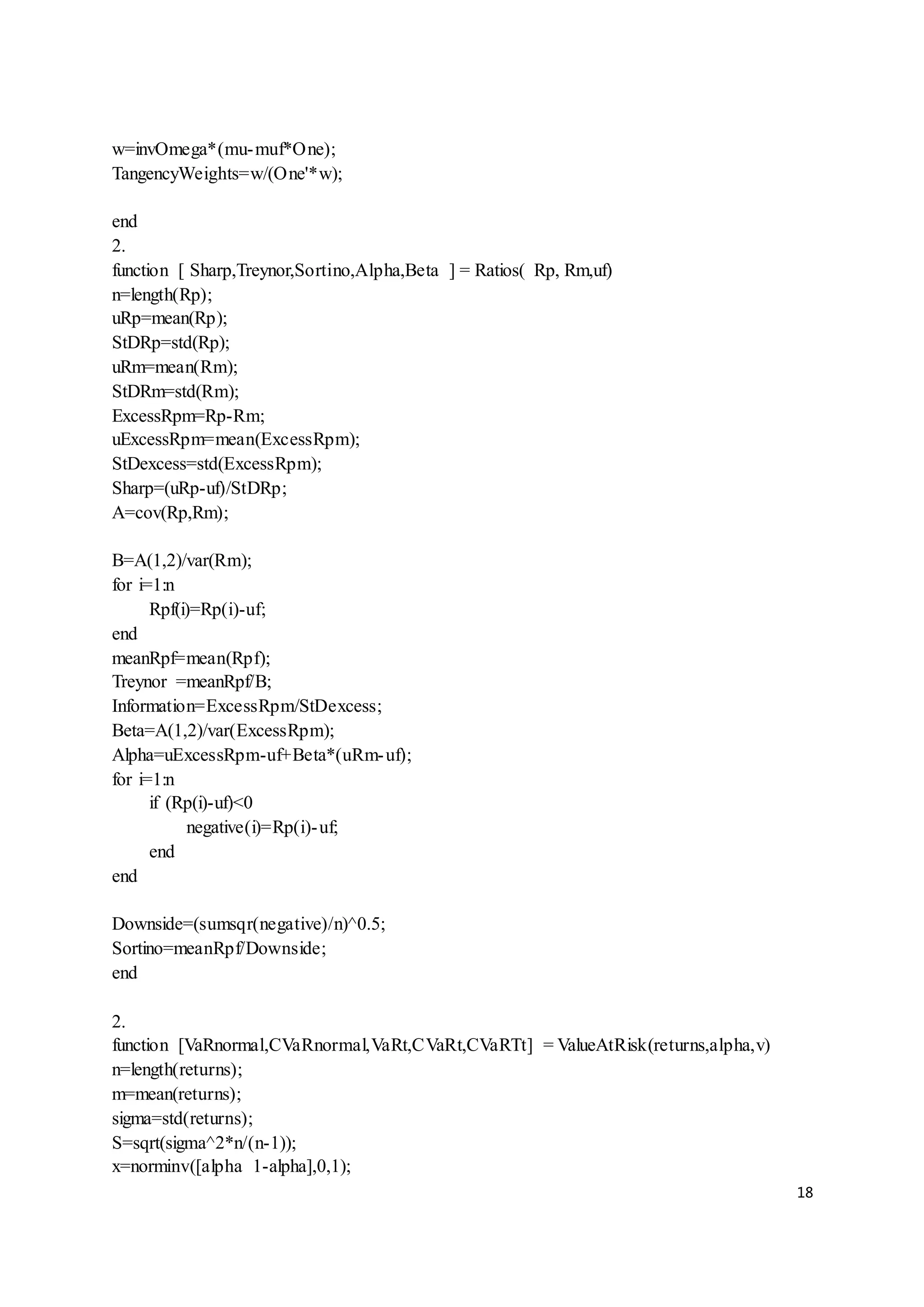 18
w=invOmega*(mu-muf*One);
TangencyWeights=w/(One'*w);
end
2.
function [ Sharp,Treynor,Sortino,Alpha,Beta ] = Ratios( Rp, Rm,uf)
n=length(Rp);
uRp=mean(Rp);
StDRp=std(Rp);
uRm=mean(Rm);
StDRm=std(Rm);
ExcessRpm=Rp-Rm;
uExcessRpm=mean(ExcessRpm);
StDexcess=std(ExcessRpm);
Sharp=(uRp-uf)/StDRp;
A=cov(Rp,Rm);
B=A(1,2)/var(Rm);
for i=1:n
Rpf(i)=Rp(i)-uf;
end
meanRpf=mean(Rpf);
Treynor =meanRpf/B;
Information=ExcessRpm/StDexcess;
Beta=A(1,2)/var(ExcessRpm);
Alpha=uExcessRpm-uf+Beta*(uRm-uf);
for i=1:n
if (Rp(i)-uf)<0
negative(i)=Rp(i)-uf;
end
end
Downside=(sumsqr(negative)/n)^0.5;
Sortino=meanRpf/Downside;
end
2.
function [VaRnormal,CVaRnormal,VaRt,CVaRt,CVaRTt] = ValueAtRisk(returns,alpha,v)
n=length(returns);
m=mean(returns);
sigma=std(returns);
S=sqrt(sigma^2*n/(n-1));
x=norminv([alpha 1-alpha],0,1);
 
