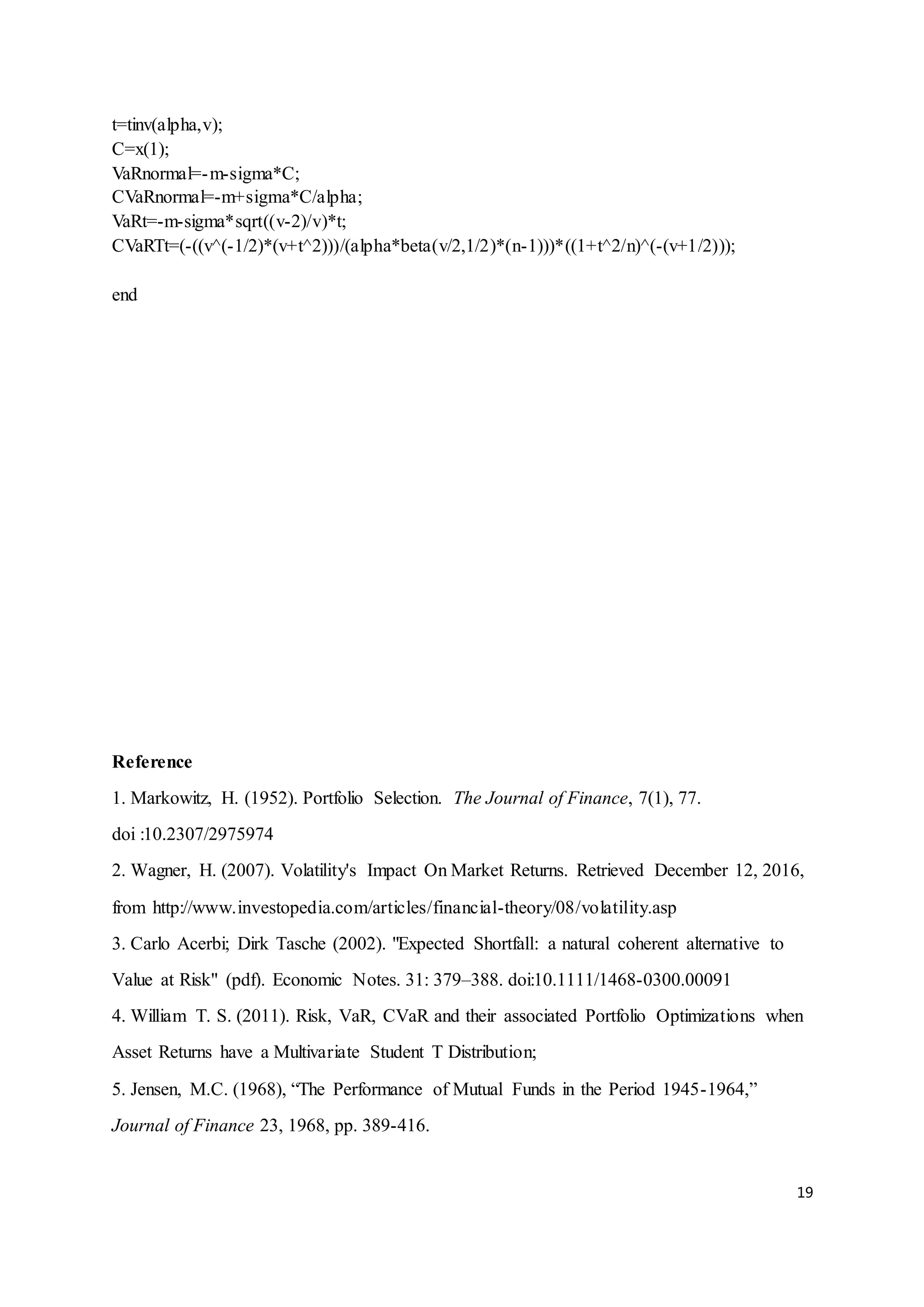 19
t=tinv(alpha,v);
C=x(1);
VaRnormal=-m-sigma*C;
CVaRnormal=-m+sigma*C/alpha;
VaRt=-m-sigma*sqrt((v-2)/v)*t;
CVaRTt=(-((v^(-1/2)*(v+t^2)))/(alpha*beta(v/2,1/2)*(n-1)))*((1+t^2/n)^(-(v+1/2)));
end
Reference
1. Markowitz, H. (1952). Portfolio Selection. The Journal of Finance, 7(1), 77.
doi :10.2307/2975974
2. Wagner, H. (2007). Volatility's Impact On Market Returns. Retrieved December 12, 2016,
from http://www.investopedia.com/articles/financial-theory/08/volatility.asp
3. Carlo Acerbi; Dirk Tasche (2002). "Expected Shortfall: a natural coherent alternative to
Value at Risk" (pdf). Economic Notes. 31: 379–388. doi:10.1111/1468-0300.00091
4. William T. S. (2011). Risk, VaR, CVaR and their associated Portfolio Optimizations when
Asset Returns have a Multivariate Student T Distribution;
5. Jensen, M.C. (1968), “The Performance of Mutual Funds in the Period 1945-1964,”
Journal of Finance 23, 1968, pp. 389-416.
 