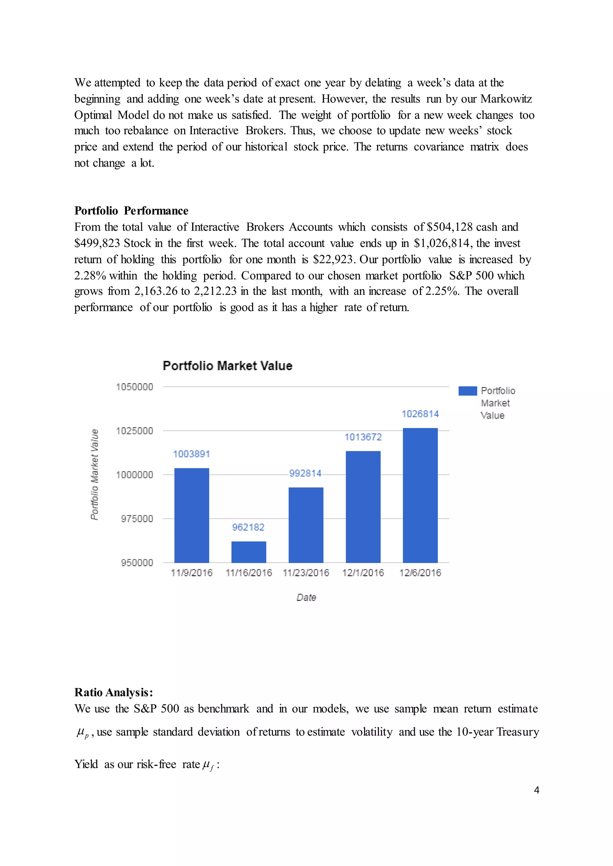 4
We attempted to keep the data period of exact one year by delating a week’s data at the
beginning and adding one week’s date at present. However, the results run by our Markowitz
Optimal Model do not make us satisfied. The weight of portfolio for a new week changes too
much too rebalance on Interactive Brokers. Thus, we choose to update new weeks’ stock
price and extend the period of our historical stock price. The returns covariance matrix does
not change a lot.
Portfolio Performance
From the total value of Interactive Brokers Accounts which consists of $504,128 cash and
$499,823 Stock in the first week. The total account value ends up in $1,026,814, the invest
return of holding this portfolio for one month is $22,923. Our portfolio value is increased by
2.28% within the holding period. Compared to our chosen market portfolio S&P 500 which
grows from 2,163.26 to 2,212.23 in the last month, with an increase of 2.25%. The overall
performance of our portfolio is good as it has a higher rate of return.
Ratio Analysis:
We use the S&P 500 as benchmark and in our models, we use sample mean return estimate
p , use sample standard deviation of returns to estimate volatility and use the 10-year Treasury
Yield as our risk-free rate f :
 