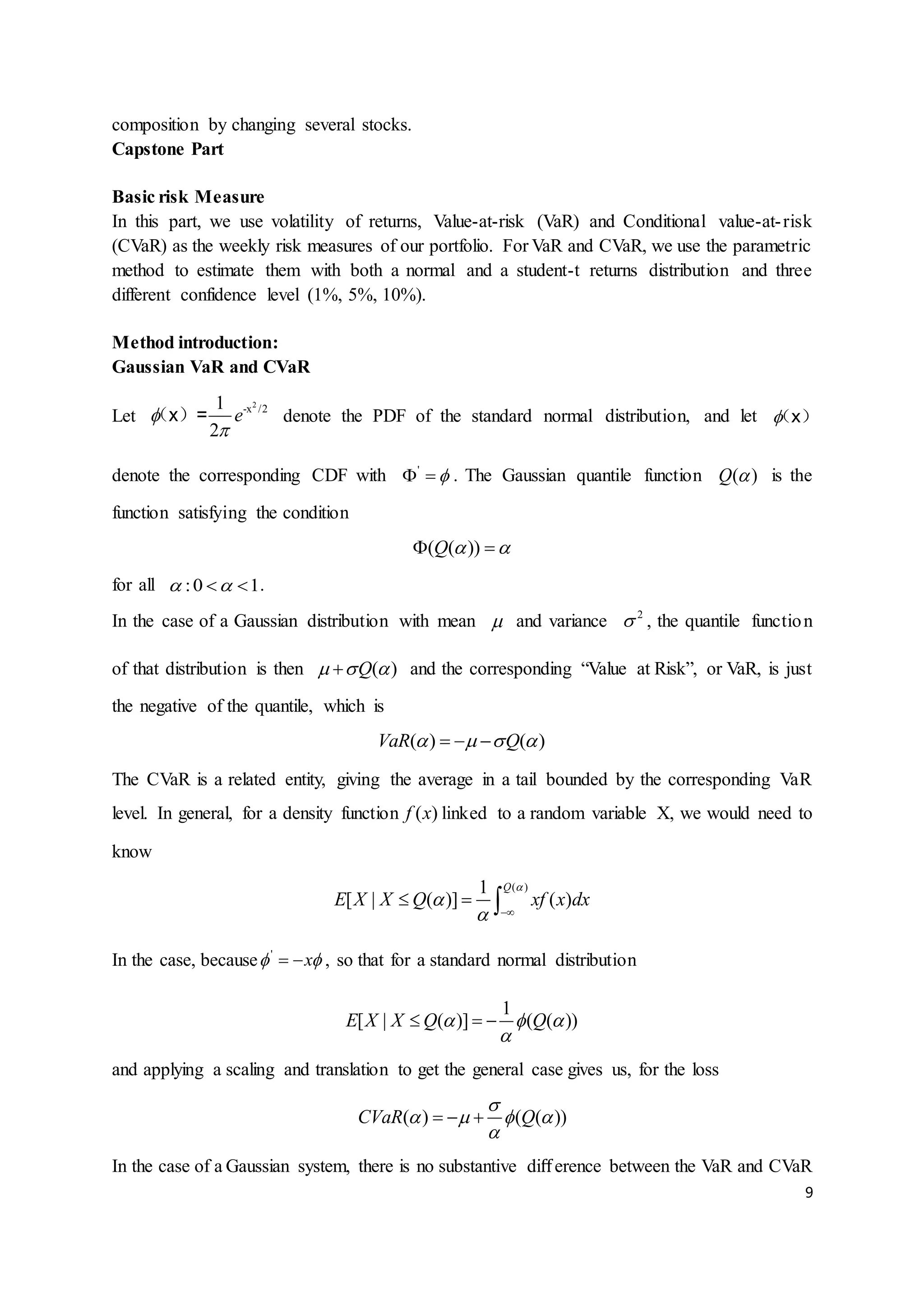 9
composition by changing several stocks.
Capstone Part
Basic risk Measure
In this part, we use volatility of returns, Value-at-risk (VaR) and Conditional value-at-risk
(CVaR) as the weekly risk measures of our portfolio. For VaR and CVaR, we use the parametric
method to estimate them with both a normal and a student-t returns distribution and three
different confidence level (1%, 5%, 10%).
Method introduction:
Gaussian VaR and CVaR
Let
2
-x /21
2
e

（x）= denote the PDF of the standard normal distribution, and let （x）
denote the corresponding CDF with '
  . The Gaussian quantile function ( )Q  is the
function satisfying the condition
( ( ))Q   
for all :0 1   .
In the case of a Gaussian distribution with mean  and variance 2
 , the quantile function
of that distribution is then ( )Q   and the corresponding “Value at Risk”, or VaR, is just
the negative of the quantile, which is
( ) ( )VaR Q     
The CVaR is a related entity, giving the average in a tail bounded by the corresponding VaR
level. In general, for a density function ( )f x linked to a random variable X, we would need to
know
( )1
[ | ( )] ( )
Q
E X X Q xf x dx


 
  
In the case, because '
x   , so that for a standard normal distribution
1
[ | ( )] ( ( ))E X X Q Q  

  
and applying a scaling and translation to get the general case gives us, for the loss
( ) ( ( ))CVaR Q

   

  
In the case of a Gaussian system, there is no substantive diﬀerence between the VaR and CVaR
 