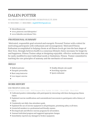 PROFESSIONAL SUMMARY
SKILLS
WORK HISTORY
DALEN POTTER
6455 ARGYLE FOREST BOULEVARD, JACKSONVILLE, FL 32244
H: 9044126863 | C: 9044126863 | dap01072015@gmail.com
3dcorefitness.com
www.pinterest.com/dalenpotter/
www.linkedin.com/nhome/?trk=
Motivated, responsible goal-oriented and energetic Personal Trainer with a talent for
motivating participants with enthusiasm and encouragement. Motivated Fitness
Enthusiast accomplished in helping clients at all fitness levels get into the best shape of
their lives. Strongly believes health is a conscious lifestyle choice necessary for longevity
and happiness. Fitness Trainer adept at designing enjoyable, effective workouts that can
be easily modified to meet individual needs or limitations. Fitness Trainer committed to
teaching the core principles of anatomy and the mechanics of movement.
Skilled motivator
Energetic personality
Boot camp instructor
Low-impact exercise
Healthy lifestyle role model
Stretching expertise
Sports enthusiast
USS TRUXTUN (DDG 103)
Assistant Career Fitness Leader | 9079 Hampton Blvd, Norfolk, VA 23505 | March 2008 - March 2014
Cultivated positive relationships with participants by interacting with them during group fitness
classes.
Explained exercise modifications and contraindicated movements to participants with a history of
injury.
Consistently met daily class attendance goals.
Explained the use of exercise equipment to all participants, prioritizing safety at all times.
Greeted all members in a professional and friendly manner.
Developed safe and effective exercise programs for all members.
Assessed individual progress and suggested appropriate changes.
Immediately reported any damaged or broken equipment.
 