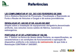 Referências

LEI COMPLEMENTAR Nº 121, DE 9 DE FEVEREIRO DE 2006
Cria o Sistema Nacional de Prevenção, Fiscalização e Repressão ao
Furto e Roubo de Veículos e Cargas e dá outras providências.

RESOLUÇAO Nº. 245 DE 27 DE JULHO DE 2007
Dispõe sobre a instalação de equipamento obrigatório,denominado
antifurto, nos veículos novos saídos de fábrica, nacionais e
estrangeiros.

PORTARIA Nº 47 /07 e PORTARIA Nº 102 /08
Art. 1º Definir na forma do Anexo desta Portaria, as especificações, as
características e as condições de funcionamento e operação do
dispositivo antifurto e do sistema de rastreamento de que trata a
Resolução CONTRAN nº 245/2007.

                                                                Ministério
                                                   Denatran   Das Cidades
 