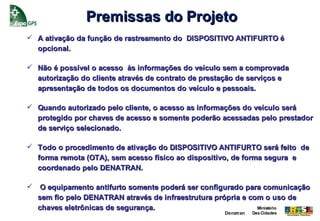 Premissas do Projeto
 A ativação da função de rastreamento do DISPOSITIVO ANTIFURTO é
  opcional.

 Não é possível o acesso às informações do veículo sem a comprovada
  autorização do cliente através de contrato de prestação de serviços e
  apresentação de todos os documentos do veículo e pessoais.

 Quando autorizado pelo cliente, o acesso as informações do veículo será
  protegido por chaves de acesso e somente poderão acessadas pelo prestador
  de serviço selecionado.

 Todo o procedimento de ativação do DISPOSITIVO ANTIFURTO será feito de
  forma remota (OTA), sem acesso físico ao dispositivo, de forma segura e
  coordenado pelo DENATRAN.

    O equipamento antifurto somente poderá ser configurado para comunicação
    sem fio pelo DENATRAN através de infraestrutura própria e com o uso de
    chaves eletrônicas de segurança.                            Ministério
                                                     Denatran   Das Cidades
 