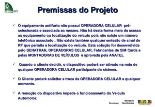 Premissas do Projeto
 O equipamento antifurto não possui OPERADORA CELULAR pré-
  selecionada e associada ao mesmo. Não há desta forma meio de acesso
  ao equipamento ou localização do veículo pois não existe um número
  telefônico associado . Não existe também qualquer emissão de sinal de
  RF que permita a localização do veículo. Esta solução foi desenvolvida
  pelo DENATRAN, OPERADORAS CELULAR, Fabricantes de SIM Cards e
  pelas MONTADORAS DE VEÍCULOS e aprovada pela ANATEL

   Quando o cliente decidir, o dispositivo poderá ser ativado na rede de
    qualquer OPERADORA CELULAR participante do sistema.

 O Cliente poderá solicitar a troca de OPERADORA CELULAR a qualquer
  momento.

 A remoção do dispositivo impede o funcionamento do Veiculo
  Automotor.
                                                                     Ministério
                                                        Denatran   Das Cidades
 