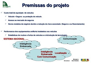 Premissas do projeto
   Custo total de aquisição de veículos

        Veículo + Seguro ou proteção do veículo

        Acesso ao mercado de seguros

        Novos modelos de negócio devido a redução do risco associado (Seguro e ou financiamento)



   Performance dos equipamentos antifurto instalados nos veículos

        Estatísticas de roubos e furtos de veículos e a introdução de tecnologias.

    SISTEMA NACIONAL .....                                                   Comunicação

                       Inteligência
                       Embarcada

                                               Inteligência
                                                            Localização
                                                Embarcada
                                             Com Comunicação
                                                                                           Ministério
                                                                              Denatran   Das Cidades
 