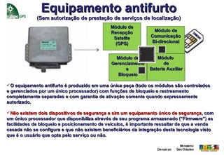 Equipamento antifurto
             (Sem autorização de prestação de serviços de localização)
                                              Módulo de
                                              Recepção           Módulo de              SI
                                                                                           M
                                               Satelite         Comunicação                 24
                                                                                              5

                                                (GPS)           Bi-direcional


                                                Módulo de         Módulo
                                              Gerenciamento          de
                                                    e          Bateria Auxiliar
                                                 Bloqueio

O equipamento antifurto é produzido em uma única peça (todo os módulos são controlados
e gerenciados por um único processador) com funções de bloqueio e rastreamento
completamente separadas e com garantia de ativação somente quando expressamente
autorizado.

Não existem dois dispositivos de segurança e sim um equipamento único de segurança, com
um único processador que disponibiliza através de seu programa armazenado (“Firmware”) as
facilidades de bloqueio e posicionamento de veículos, é importante ressaltar de que a venda
casada não se configura e que não existem beneficiários da integração desta tecnologia visto
que é o usuário que opta pelo serviço ou não.

                                                                               Ministério
                                                                  Denatran   Das Cidades
 