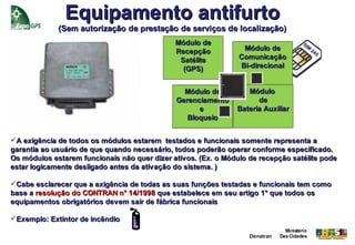 Equipamento antifurto
             (Sem autorização de prestação de serviços de localização)
                                              Módulo de
                                              Recepção           Módulo de
                                               Satélite         Comunicação
                                                (GPS)           Bi-direcional


                                                Módulo de         Módulo
                                              Gerenciamento          de
                                                    e          Bateria Auxiliar
                                                 Bloqueio


A exigência de todos os módulos estarem testados e funcionais somente representa a
garantia ao usuário de que quando necessário, todos poderão operar conforme especificado.
Os módulos estarem funcionais não quer dizer ativos. (Ex. o Módulo de recepção satélite pode
estar logicamente desligado antes da ativação do sistema. )

Cabe esclarecer que a exigência de todas as suas funções testadas e funcionais tem como
base a resolução do CONTRAN n° 14/1998 que estabelece em seu artigo 1° que todos os
equipamentos obrigatórios devem sair de fábrica funcionais

Exemplo: Extintor de incêndio
                                                                                Ministério
                                                                   Denatran   Das Cidades
 