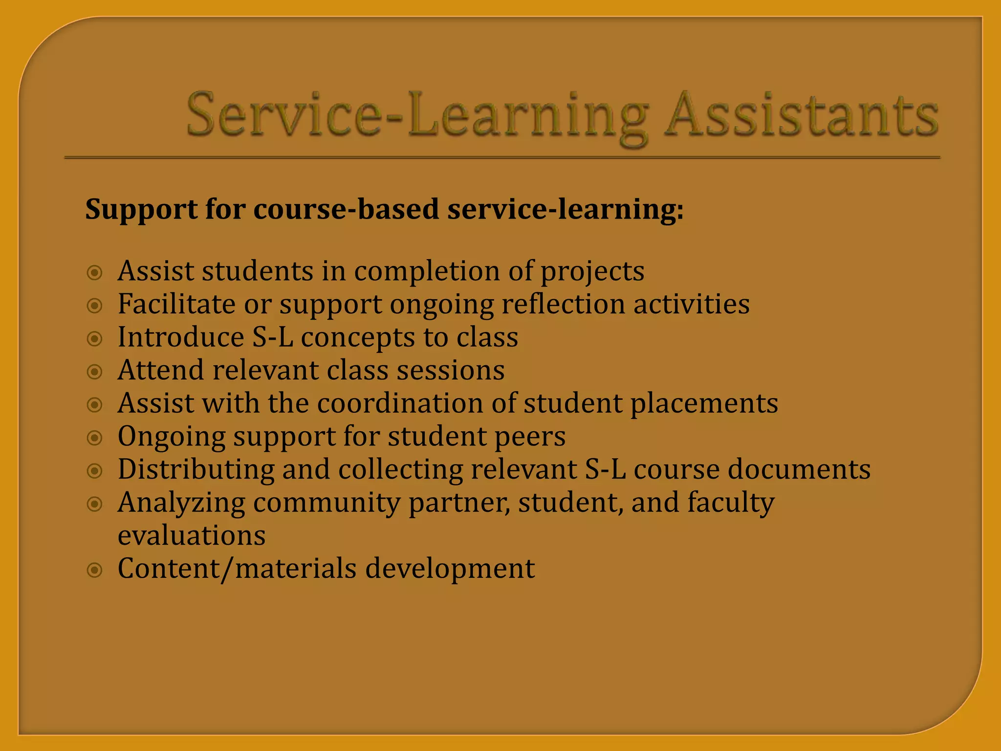 Support for course-based service-learning:
 Assist students in completion of projects
 Facilitate or support ongoing reflection activities
 Introduce S-L concepts to class
 Attend relevant class sessions
 Assist with the coordination of student placements
 Ongoing support for student peers
 Distributing and collecting relevant S-L course documents
 Analyzing community partner, student, and faculty
evaluations
 Content/materials development
 