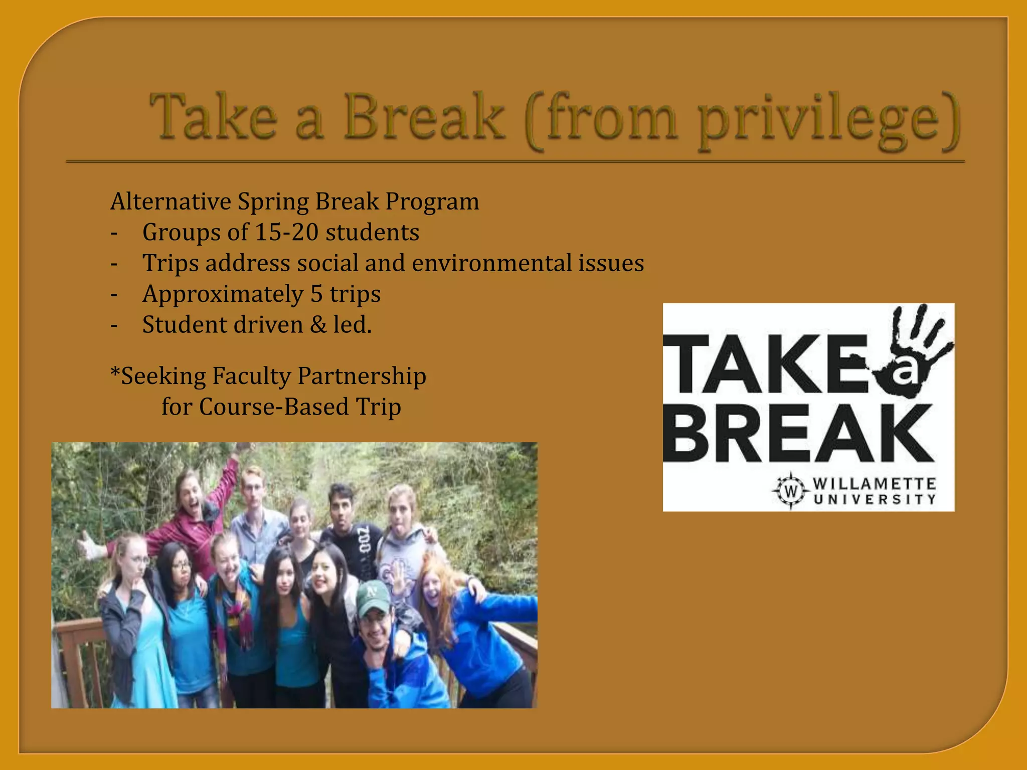 Alternative Spring Break Program
- Groups of 15-20 students
- Trips address social and environmental issues
- Approximately 5 trips
- Student driven & led.
*Seeking Faculty Partnership
for Course-Based Trip
 