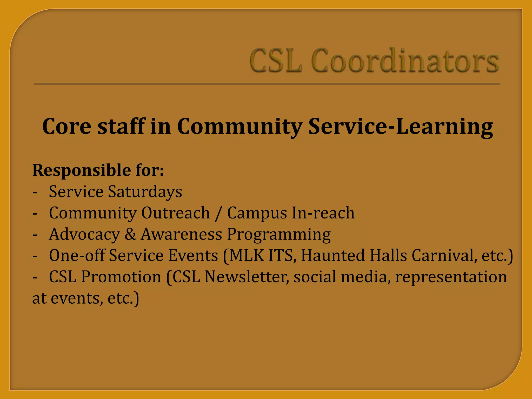 Core staff in Community Service-Learning
Responsible for:
- Service Saturdays
- Community Outreach / Campus In-reach
- Advocacy & Awareness Programming
- One-off Service Events (MLK ITS, Haunted Halls Carnival, etc.)
- CSL Promotion (CSL Newsletter, social media, representation
at events, etc.)
 