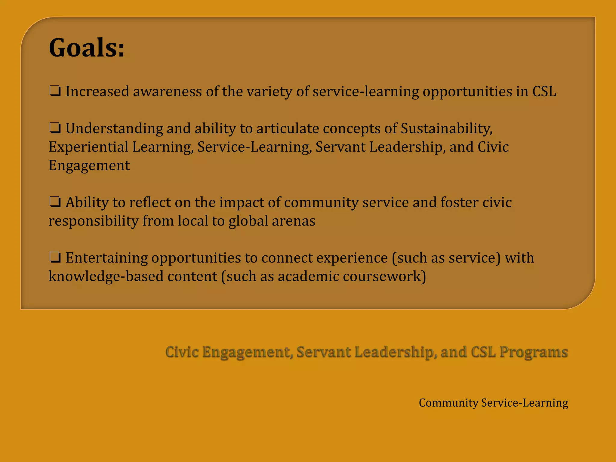 Community Service-Learning
Goals:
❏ Increased awareness of the variety of service-learning opportunities in CSL
❏ Understanding and ability to articulate concepts of Sustainability,
Experiential Learning, Service-Learning, Servant Leadership, and Civic
Engagement
❏ Ability to reflect on the impact of community service and foster civic
responsibility from local to global arenas
❏ Entertaining opportunities to connect experience (such as service) with
knowledge-based content (such as academic coursework)
 