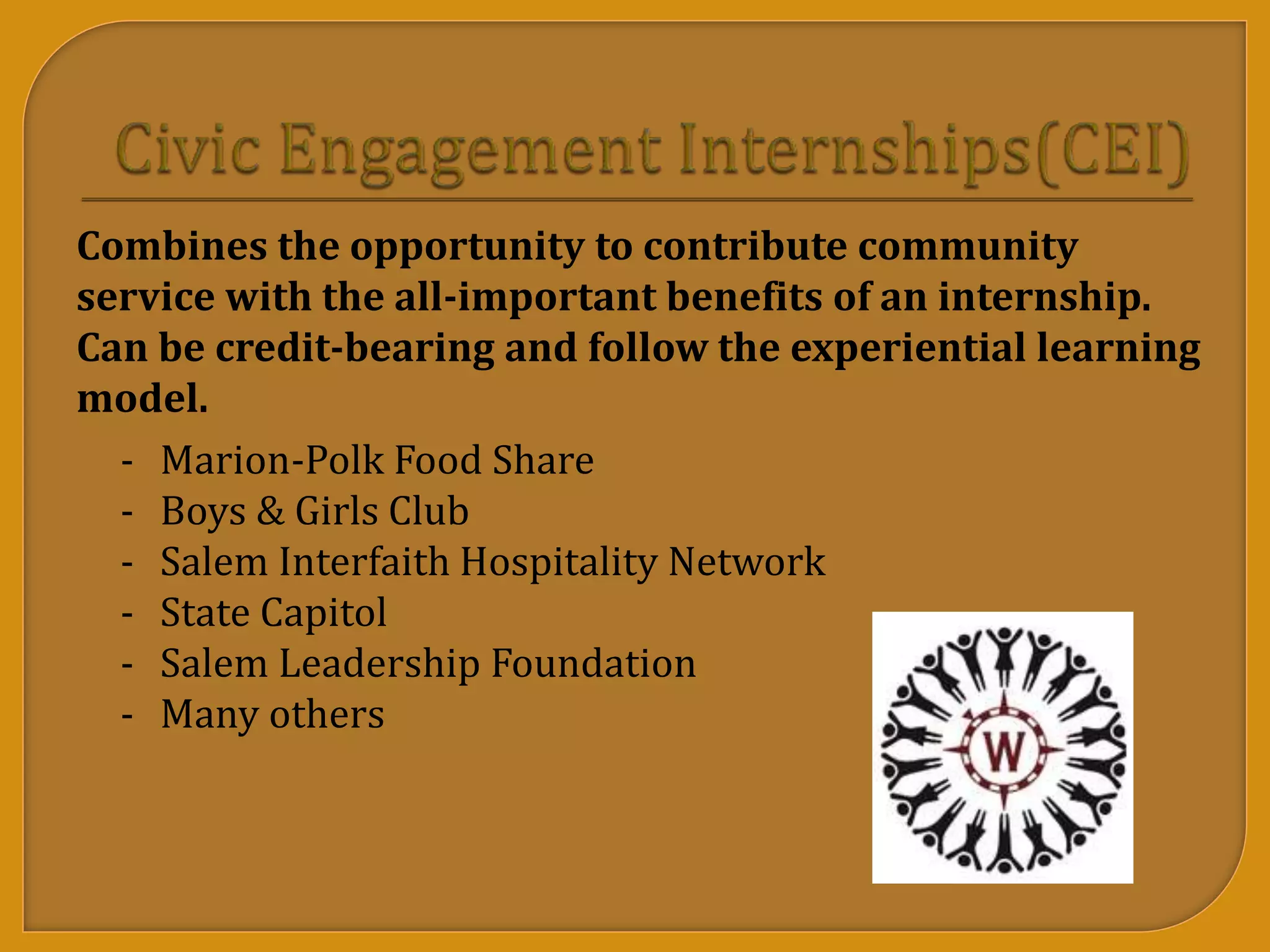 - Marion-Polk Food Share
- Boys & Girls Club
- Salem Interfaith Hospitality Network
- State Capitol
- Salem Leadership Foundation
- Many others
Combines the opportunity to contribute community
service with the all-important benefits of an internship.
Can be credit-bearing and follow the experiential learning
model.
 
