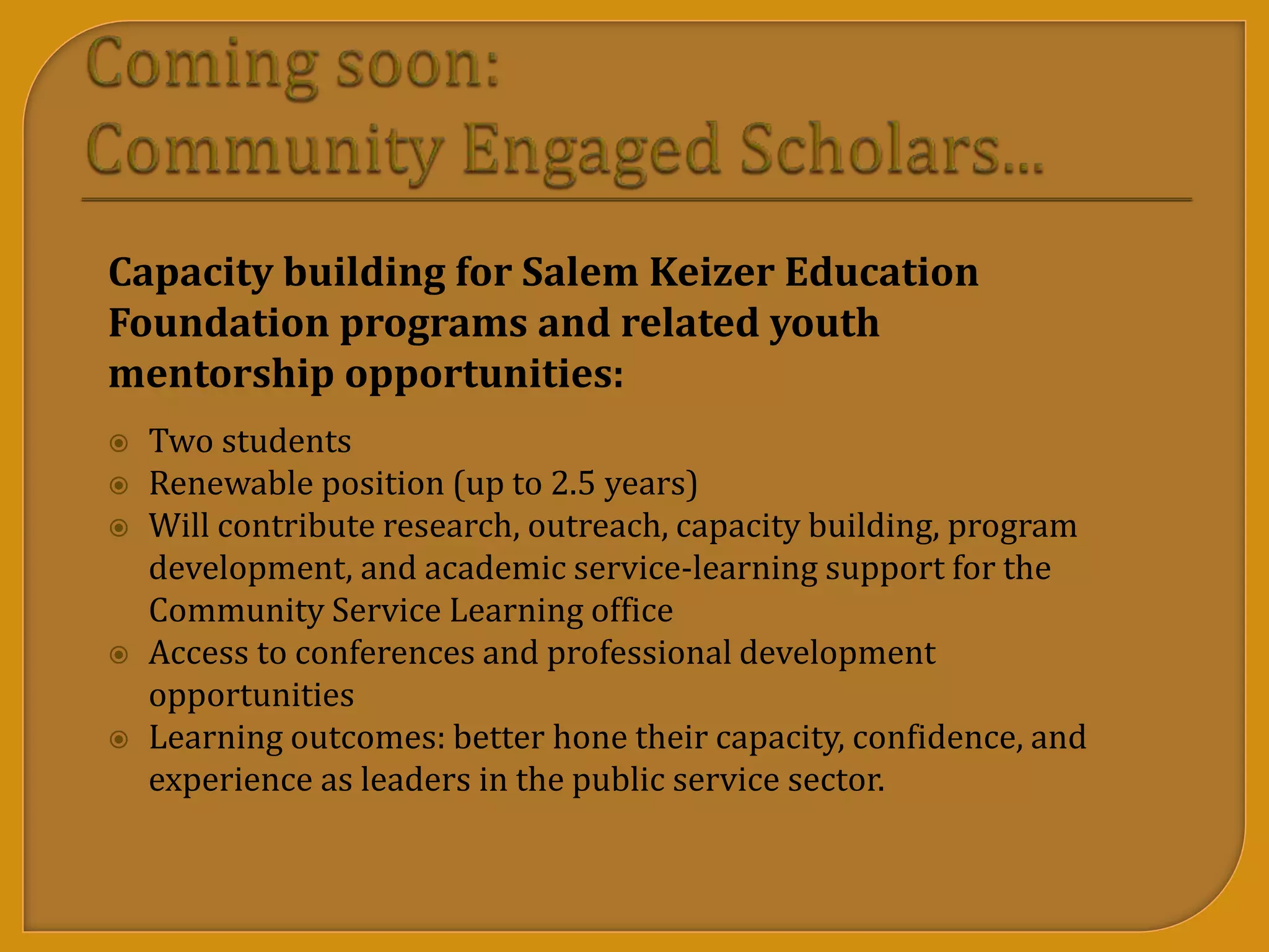 Capacity building for Salem Keizer Education
Foundation programs and related youth
mentorship opportunities:
 Two students
 Renewable position (up to 2.5 years)
 Will contribute research, outreach, capacity building, program
development, and academic service-learning support for the
Community Service Learning office
 Access to conferences and professional development
opportunities
 Learning outcomes: better hone their capacity, confidence, and
experience as leaders in the public service sector.
 