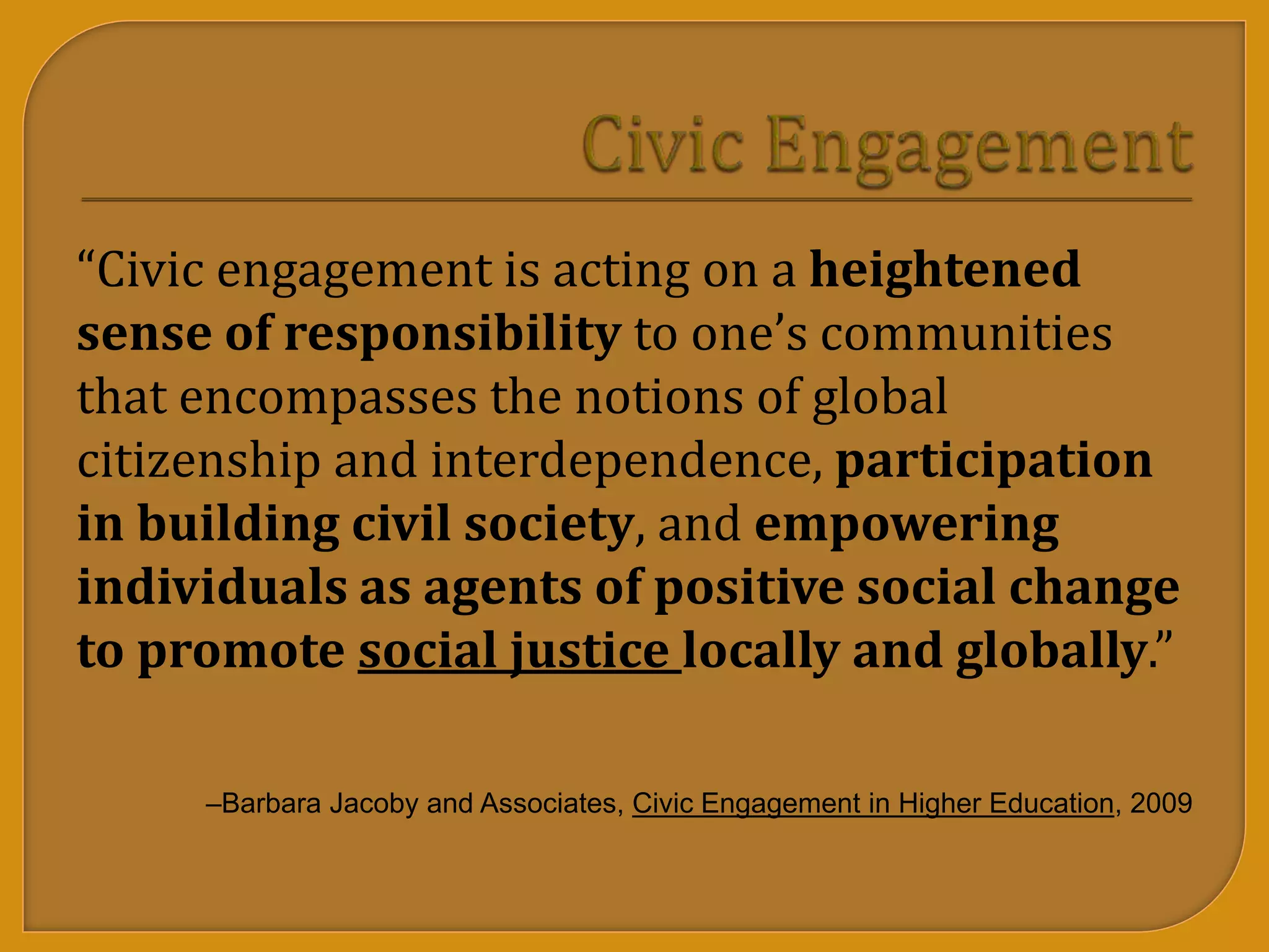 “Civic engagement is acting on a heightened
sense of responsibility to one’s communities
that encompasses the notions of global
citizenship and interdependence, participation
in building civil society, and empowering
individuals as agents of positive social change
to promote social justice locally and globally.”
–Barbara Jacoby and Associates, Civic Engagement in Higher Education, 2009
 