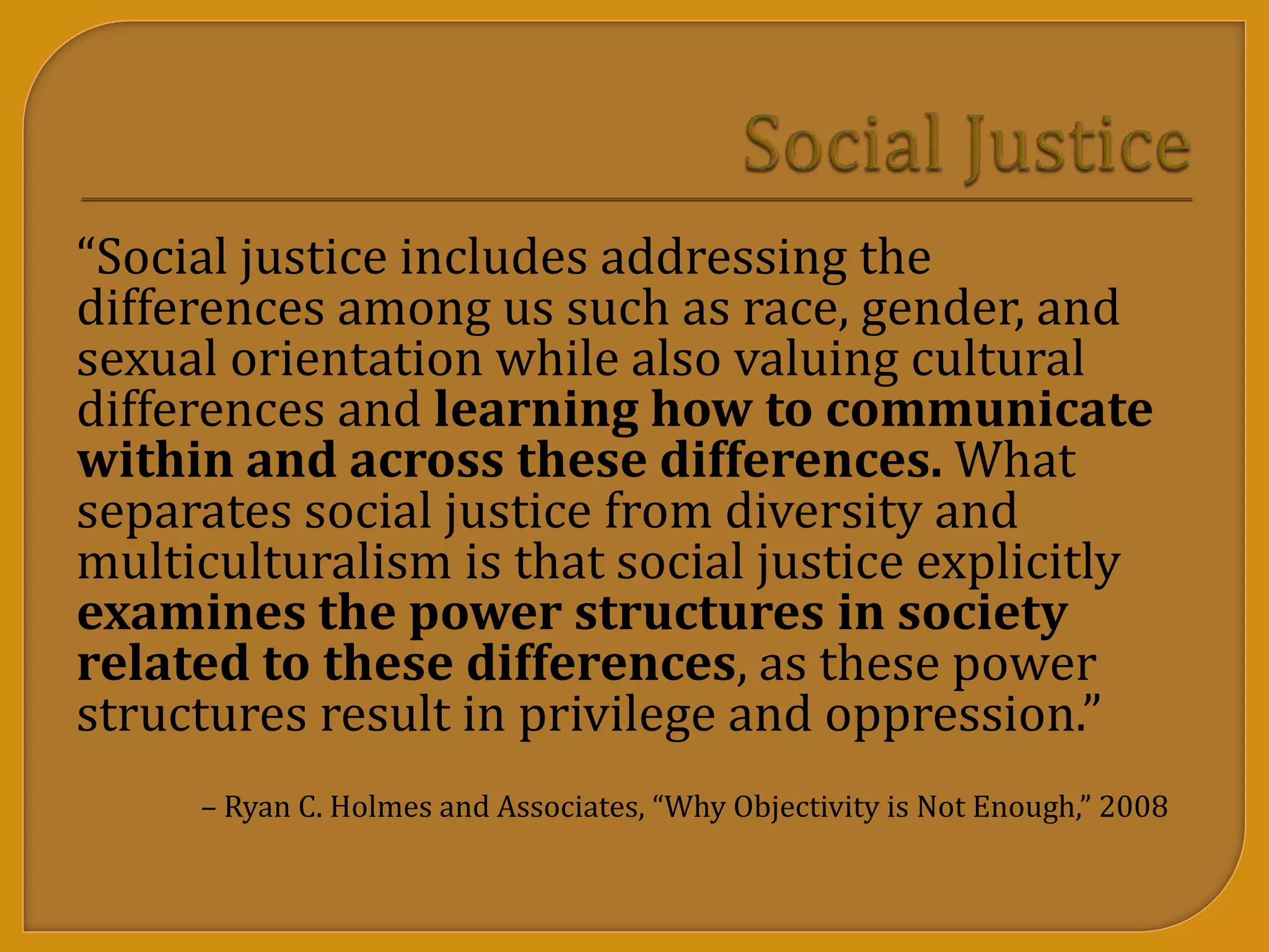 “Social justice includes addressing the
differences among us such as race, gender, and
sexual orientation while also valuing cultural
differences and learning how to communicate
within and across these differences. What
separates social justice from diversity and
multiculturalism is that social justice explicitly
examines the power structures in society
related to these differences, as these power
structures result in privilege and oppression.”
– Ryan C. Holmes and Associates, “Why Objectivity is Not Enough,” 2008
 
