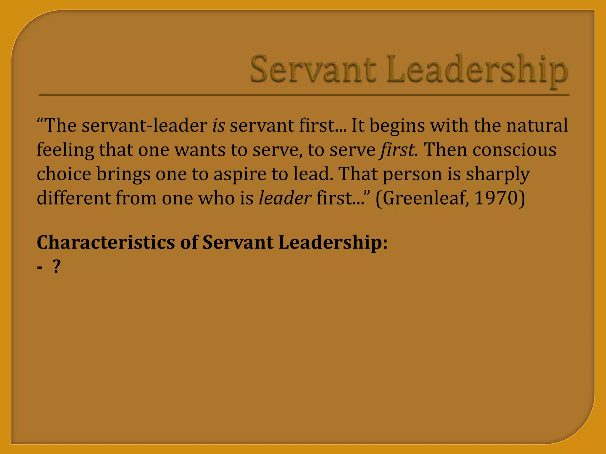 “The servant-leader is servant first... It begins with the natural
feeling that one wants to serve, to serve first. Then conscious
choice brings one to aspire to lead. That person is sharply
different from one who is leader first...” (Greenleaf, 1970)
Characteristics of Servant Leadership:
- ?
 