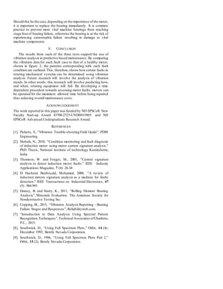 Should this be the case,depending on the importance of the motor,
it is important to replace the bearing immediately. It is common
practice to prevent more vital machine bearings from reaching
stage fourof bearing failure, otherwise the bearing is at the risk of
experiencing catastrophic failure resulting in damage to vital
machine components.
V. CONCLUSION
The results from each of the three tests support the use of
vibration analysis in predictive based maintenance. By comparing
the vibration data for each fault case to that of a healthy motor,
shown in figure 3, the patterns corresponding with each fault
condition are outlined.This, therefore,shows howcertain faults in
rotating mechanical systems can be determined using vibration
analysis. Future research will involve the analysis of vibration
trends. In other words, this research will involve predicting how,
and when, rotating equipment will fail. By developing a time
dependent procedure towards assessing motor faults, motors can
be operated for the maximum allowed time before being repaired
thus reducing overall maintenance costs.
ACKNOWLEDGEMENT
The work reported in this paper was funded by ND EPSCoR New
Faculty Start-up Award 43700-2725-UND0019805 and ND
EPSCoR Advanced Undergraduate Research Award.
REFERENCES
[1]. Pickens, S., “Vibration Trouble-shooting Field Guide”, PDM
Engineering.
[2]. Mehala, N., 2010, "Condition monitoring and fault diagnosis
of induction motor using motor current signature analysis."
PhD Thesis, National institute of technology Kurukshetra,
India
[3]. Thomson, W. and Fenger, M., 2001, "Current signature
analysis to detect induction motor faults." IEEE Industry
Applications Magazine, 7 (4): 26-34
[4]. El Hachemi Benbouzid, Mohamed, 2000, "A review of
induction motors signature analysis as a medium for faults
detection." IEEE Transactions on Industrial Electronics, 47
(5): 984-993
[5]. Graney, B. and Starry, K., 2011, “Rolling Element Bearing
Analysis”, Materials Evaluation. The American Society for
Nondestructive Testing Inc.
[6]. Copping, M., 2015, “Vibration Analysis Reporting – Bearing
Failure Stages and Responses”, Reliabilityweb.com.
[7]. “Introduction to Data Analysis Using Spectral Pattern
Recognition Techniques”,Technical Associates ofCharlotte,
P.C., 2015.
[8]. Southwick, D., “Using Full Spectrum Plots,” Orbit, 14 (4),
December 1993, Bently Nevada Corporation.
[9]. Southwick, D., 1994, “Using Full Spectrum Plots Part 2,”
Orbit, 15 (2), Bently Nevada Corporation.
 