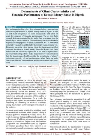 International Journal of Trend in Scientific Research and Development (IJTSRD)
Volume 6 Issue 3, March-April 2022 Available Online: www.ijtsrd.com e-ISSN: 2456 – 6470
@ IJTSRD | Unique Paper ID – IJTSRD49819 | Volume – 6 | Issue – 3 | Mar-Apr 2022 Page 1633
Determinants of Client Characteristics and
Financial Performance of Deposit Money Banks in Nigeria
Okerekeoti, Chinedu U.
Department of Accountancy, Nnamdi Azikiwe University, Awka, Nigeria
ABSTRACT
This study examined the effect determinants of client characteristics
on financial performance of deposit money banks in Nigeria. Client
fee and client size proxies for client characteristic and return on
assets for measure of financial performance. The ex-post facto
research design was adopted for this study. Data were drawn from the
annual report and accounts of fifteen (15) deposit money banks in
Nigerian covering a period of ten (10) years from 2011 to 2020. Data
extracted were analysis and tested with multiple regression analysis.
The results show that client fee and client size has a negative effect
on return on assets of deposit money banks in Nigeria, and these
effects were not statistically significant at 5% level of significance.
Based on the findings of this study, it recommended amount others
that the shareholders should consider the complexity of clients’
businesses especially oil and gas businesses when fixing the audit
fees for the fact that those complex businesses are more difficult to
audit.
KEYWORDS: Client size, Client fee, and Return on Assets
How to cite this paper: Okerekeoti,
Chinedu U. "Determinants of Client
Characteristics and Financial
Performance of Deposit Money Banks in
Nigeria" Published
in International
Journal of Trend in
Scientific Research
and Development
(ijtsrd), ISSN: 2456-
6470, Volume-6 |
Issue-3, April 2022,
pp.1633-1640, URL:
www.ijtsrd.com/papers/ijtsrd49819.pdf
Copyright © 2022 by author (s) and
International Journal of Trend in
Scientific Research and Development
Journal. This is an
Open Access article
distributed under the
terms of the Creative Commons
Attribution License (CC BY 4.0)
(http://creativecommons.org/licenses/by/4.0)
INTRODUCTION
The auditor's opinion is critical in attesting and
validating the financial statements created by the
client's management, and if the auditor's performance
is not objective, it indicates that the auditor's view
adds nothing to the financial statements' credibility
and reliability (Rezaei, and Shahani, 2014). As a
result, the independent audit provides a reasonable
basis for an unbiased assessment of the quality of
financial statement information. As a result, the
quality of audit reports is a fundamental necessity for
improving the credibility of financial statements
among stakeholders and lowering investment risk in
the business.
Corporate governance is critical in providing a safe
environment for investors, and it serves a variety of
practical purposes (Shleifer & Vishny, 1997). As a
result of company failures and financial scandals such
as Enron and Worldcom, corporate governance has
gotten a lot of attention. Organization for Economic
Cooperation and Development (OECD) corporate
governance guidelines have been utilized as an
international standard for regulators, policymakers,
firms, and other stockholders around the world. In
addition, the principles of the Commonwealth
Association for Corporate Governance (CACG) play
an important role in this field. The Basel Committee
on Banking Supervision amended the idea of
enhancing corporate governance in October 2010,
which prompted banks to implement the practice
(Nishtiman, 2018).
Every company must appoint an auditor(s) at each
annual general meeting to audit the company's
financial statements and to hold office from the
conclusion of that meeting until the conclusion of the
next annual meeting, according to Section 327(1) of
the Nigerian Cap C20 Companies and Allied Matters'
Act (2004). (Ekumankama and Uche, 2009). The
guest came up with the notion of directing external
auditors to discover more efficient ways of fostering
accountability in complicated businesses where
management interests may differ from those of
shareholders.
The empirical data on the determinants of external
audit fees is inconclusive, with some findings
IJTSRD49819
 