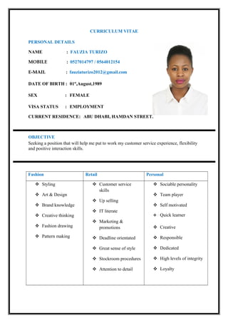 CURRICULUM VITAE
PERSONAL DETAILS
NAME : FAUZIA TURIZO
MOBILE : 0527014797 / 0564012154
E-MAIL : fauziaturizo2012@gmail.com
DATE OF BIRTH : 01st
,August,1989
SEX : FEMALE
VISA STATUS : EMPLOYMENT
CURRENT RESIDENCE: ABU DHABI, HAMDAN STREET.
OBJECTIVE
Seeking a position that will help me put to work my customer service experience, flexibility
and positive interaction skills.
Fashion Retail Personal
 Styling
 Art & Design
 Brand knowledge
 Creative thinking
 Fashion drawing
 Pattern making
 Customer service
skills
 Up selling
 IT literate
 Marketing &
promotions
 Deadline orientated
 Great sense of style
 Stockroom procedures
 Attention to detail
 Sociable personality
 Team player
 Self motivated
 Quick learner
 Creative
 Responsible
 Dedicated
 High levels of integrity
 Loyalty
 