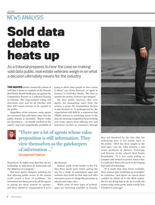 UPFRONT
8 www.repmag.ca
NEWS ANALYSIS
Sold data
debate
heats up
As a tribunal prepares to hear the case on making
sold data public,real estate veterans weigh in on what
a decision ultimately means for the industry
THE HEATED debate around the release of
sold data is about to combust, as the Toronto
Real Estate Board finally goes up against the
Competition Bureau in a tribunal hearing
in October. The long-awaited ruling will
determine once and for all whether sold
data will remain private or be opened to
the public.
Regardless of the outcome, many agents
are convinced that sold data’s entry into the
public domain is inevitable. “Buyers today
are choosing to ... be heavily involved in the
search,” says Carl Langschmidt, president of
Property.ca. “It makes sense that they can use
technology to help them do homework and
due diligence on a property.”
But most agents disagree, pointing out
that allowing public access to the system
could create a host of problems. “An
investment has been put in by all the agents
in paying for these systems to operate,
and there should be compensation if we’re
going to allow other people to have access
to them,” says Ernie Hawrysh, an agent at
Century 21 Gold Key Realty. “We have to
operate the system. It doesn’t get cheaper.”
He does admit, however, that even
agents are demanding more from the
system, a point the Competition Bureau
is also focused on. A spokesperson for the
organization told REP in a statement that
TREB’s actions in restricting access to the
data are harming competition by preventing
real estate agents from offering new and
innovative services to consumers through
the Internet.
Indeed, south of the border in the US,
data flows much more freely, paving the
way for a range of smartphone apps and
websites that build on that data and offer
consumers access to things like proximity to
schools and crime rates.
While some of these types of technol-
ogies are becoming available in Canada,
they are thwarted by the fact that the
underlying data is not widely open to
the public. “MLS has been caught in the
dark ages,” says Dr. John Andrew, a real
estate professor at Queen’s University
and director of the school’s Real Estate
Roundtable. “If it was really willing to
compete and wanted to protect what it has,
it would have done a lot more in developing
that kind of technology.
“If it made that data freely available,
these various apps would pop up overnight,”
he continues, “and there’s no reason those
couldn’t be added on to the MLS system.
But it’s not doing that at all. As a result, the
system today looks pretty much exactly how
it looked 15 years ago.”
“There are a lot of agents whose value
proposition is still information. They
view themselves as the gatekeepers
of information ...”
CarlLangschmidt,Property.ca
 