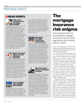 NEWS BRIEFS
Feds could
consider more
mortgage
changes
The federal government is reportedly
undertaking consultations to
determine whether it should impose
new mortgage rules to help take the
heat out of the real estate market,
according to the Financial Post. It
said Ottawa is considering a range of
changes, including raising the minimum
down payment, tweaking mortgage
insurance, imposing a 20-year
maximum amortization and bringing
in specific conditions on high-value
housing. If the reported consultations
lead to changes, homebuyers would
face more difficulty in being approved
for a mortgage. The Department of
Finance denied the report.
Bank of Canada
hopes cut will
stimulate
economy
The Big Five banks reacted quickly to
the Bank of Canada’s decision to cut
interest rates in July, but mortgage
brokers suggest the lowering of rates
will have little impact on the market,
except to attract homebuyers who are
currently sitting on the sidelines to
finally get in the game. In a statement,
the BoC said,“Canada’s economy is
undergoing a significant and complex
adjustment. Additional monetary
stimulus is required at this time to help
return the economy to full capacity and
inflation sustainability to target.”
Low mortgage
rates helping
affordability
The affordability of homes across
Canada was mostly unchanged in the
first quarter of 2015, activity that was
largely down to lower mortgage rates,
according to a report published in
June by the economics research arm
of mortgage lender RBC. The report
showed that, between February and
May, sales increased 11.2%. With
limited signs of stress being exerted
on homebuyers outside the white-
hot Toronto and Vancouver markets,
RBC’s measures are still quite close to
their long-term averages, suggesting
that current conditions are within
historical norms.
Mortgage
increase
would hurt
homeowners
More than a third of homeowners
would encounter financial difficulty if
their mortgage increased by just 10%,
according to the recent Manulife Bank
of Canada Household Debt Survey.
A further 15% of respondents said
they would not be able to absorb any
increase in their mortgage payment.
The survey also found that 56% of
Canadian homeowners reduced their
mortgage debt in the past year, paying
down an average of $6,300. Nearly a
fifth (18%) made an extra lump-sum
payment, while 17% increased their
regular payment, and 5% did both.
Most first-time
buyers consulted
a broker
First-time homebuyers consulted an
average of 1.2 mortgage professionals
and obtained 1.7 mortgage quotes
before purchasing a home, according
a recent survey from the Canadian
Association of Accredited Mortgage
Professionals. Nearly two-thirds of
first-time buyers (61%) consulted a
mortgage broker (and 39% obtained
their mortgage from that broker), while
75% consulted a bank representative.
The survey also found that fixed-rate
mortgages are the most common
type (72%), while 21% of borrowers
opted for variable- or adjustable-rate
mortgages.
10	www.repmag.ca
UPFRONT
MORTGAGE UPDATE
A new report published by the CD Howe
Institute proposed that mortgage insurance be
separated from the CMHC and moved into a
new fund to protect taxpayers.
According to the report, if unemployment
rises and house prices fall, Ottawa would
have to pay out $9 billion to cover mortgage
defaults. “Our analysis indicates that a
low-probability, but severe, housing crash
could result in roughly $17 billion of losses for
mortgage insurers,” said Thorsten V. Koeppl,
one of the report’s authors, in a statement.
Industry professionals believe the risk, in
reality, is very small, even with a significant
correction. “The word ‘correction’ presup-
poses that something is wrong, and I think
the math shows today’s prices are simply the
new normal – and still have room to run,” says
Dustan Woodhouse, a mortgage broker with
Dominion Lending Centres.
Though the report did say that Canada’s
mortgage insurance system is architecturally
sound, it suggested three reforms that it
believes would reposition the system to better
address the risk of a severe housing crash.
Those include redesigning the government
backstop as a stand-alone fund that accumu-
lates reserves in advance of a housing crisis,
up to a target level, and has the capacity to
borrow against future revenue if needed.
The report also advocated mandating the
Financial Institutions Supervisory Committee
The
mortgage
insurance
risk enigma
Are proposed reforms
to backstop mortgage
insurance risk just more
regulations the industry
doesn’t need?
 