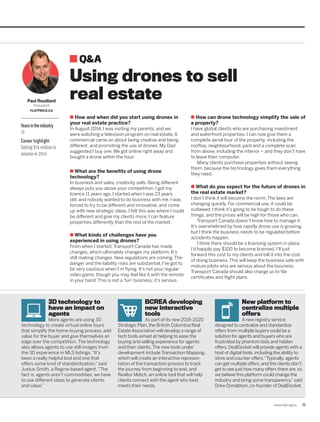 www.repmag.ca 13
How and when did you start using drones in
your real estate practice?
In August 2014, I was visiting my parents, and we
were watching a television program on real estate. A
commercial came on about being creative and being
different, and promoting the use of drones. My Dad
suggested I buy one. We got online right away and
bought a drone within the hour.
What are the benefits of using drone
technology?
In business and sales, creativity sells. Being different
always puts you above your competition. I got my
licence 11 years ago. I started when I was 23 years
old, and nobody wanted to do business with me. I was
forced to try to be different and innovative, and come
up with new strategic ideas. I felt this was where I could
be different and give my clients more. I can feature
properties differently than the rest of the market.
What kinds of challenges have you
experienced in using drones?
From when I started, Transport Canada has made
changes, which ultimately changes my platform. It’s
still making changes. New regulations are coming. The
danger and the liability risks are substantial. I’ve got to
be very cautious when I’m flying. It’s not your regular
video game, though you may feel like it with the remote
in your hand. This is not a ‘fun’ business; it’s serious.
How can drone technology simplify the sale of
a property?
I have global clients who are purchasing investment
and waterfront properties. I can now give them a
complete aerial tour of the property, including the
rooftop, neighbourhood, yard and a complete scan
from above, including the interior – and they don’t have
to leave their computer.
Many clients purchase properties without seeing
them, because the technology gives them everything
they need.
What do you expect for the future of drones in
the real estate market?
I don’t think it will become the norm. The laws are
changing quickly. For commercial use, it could be
outlawed. I think it’s going to be tough to do these
things, and the prices will be high for those who can.
Transport Canada doesn’t know how to manage it.
It’s overwhelmed by how rapidly drone use is growing,
but I think the business needs to be regulated before
accidents happen.
I think there should be a licensing system in place.
I’d happily pay $100 to become licensed. I’ll just
forward this cost to my clients and bill it into the cost
of doing business. This will keep the business safe with
mature pilots who are serious about the business.
Transport Canada should also charge us to file
certificates and flight plans.
3D technology to
have an impact on
agents
More agents are using 3D
technology to create virtual online tours
that simplify the home-buying process, add
value for the buyer and give themselves an
edge over the competition. The technology
also allows agents to use still images from
the 3D experience in MLS listings.“It’s
been a really helpful tool and one that
offers some kind of standardization,” said
Justus Smith, a Regina-based agent.“The
fact is, agents aren’t commodities; we have
to use different ideas to generate clients
and value.”
BCREA developing
new interactive
tools
As part of its new 2015-2020
Strategic Plan, the British Columbia Real
Estate Association will develop a range of
tech tools aimed at helping to ease the
buying and selling experience for agents
and their clients.The new tools under
development include Transaction Mapping,
which will create an interactive represen­
tation of the transaction process to track
the journey from beginning to end, and
Realtor Match, an online tool that will help
clients connect with the agent who best
meets their needs.
New platform to
centralize multiple
offers
A new registry service
designed to centralize and standardize
offers from multiple buyers could be a
solution for agents and buyers who are
frustrated by phantom bids and hidden
offers. DealDocket will provide agents with a
host of digital tools, including the ability to
store and counter offers.“Typically, agents
can get multiple offers, and the clients don’t
get to see just how many offers there are, so
we believe this platform could change the
industry and bring some transparency,”said
Drew Donaldson, co-founder of DealDocket.
Q&A
Yearsintheindustry
12
Career highlight
Selling $14 million in
volume in 2014
Paul Rouillard
President
FLATPRICE.CA
Using drones to sell
real estate
 