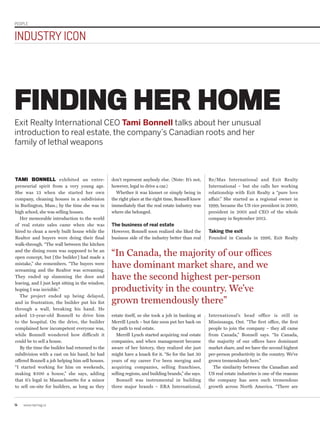 PEOPLE
14 www.repmag.ca
INDUSTRY ICON
TAMI BONNELL exhibited an entre-
preneurial spirit from a very young age.
She was 13 when she started her own
company, cleaning houses in a subdivision
in Burlington, Mass.; by the time she was in
high school, she was selling houses.
Her memorable introduction to the world
of real estate sales came when she was
hired to clean a newly built house while the
Realtor and buyers were doing their final
walk-through. “The wall between the kitchen
and the dining room was supposed to be an
open concept, but [the builder] had made a
mistake,” she remembers. “The buyers were
screaming and the Realtor was screaming.
They ended up slamming the door and
leaving, and I just kept sitting in the window,
hoping I was invisible.”
The project ended up being delayed,
and in frustration, the builder put his fist
through a wall, breaking his hand. He
asked 13-year-old Bonnell to drive him
to the hospital. On the drive, the builder
complained how incompetent everyone was,
while Bonnell wondered how difficult it
could be to sell a house.
By the time the builder had returned to the
subdivision with a cast on his hand, he had
offered Bonnell a job helping him sell houses.
“I started working for him on weekends,
making $500 a house,” she says, adding
that it’s legal in Massachusetts for a minor
to sell on-site for builders, as long as they
Re/Max International and Exit Realty
International – but she calls her working
relationship with Exit Realty a “pure love
affair.” She started as a regional owner in
1999, became the US vice president in 2000,
president in 2001 and CEO of the whole
company in September 2012.
Taking the exit
Founded in Canada in 1996, Exit Realty
FINDING HER HOME
Exit Realty International CEO Tami Bonnell talks about her unusual
introduction to real estate, the company’s Canadian roots and her
family of lethal weapons
don’t represent anybody else. (Note: It’s not,
however, legal to drive a car.)
Whether it was kismet or simply being in
the right place at the right time, Bonnell knew
immediately that the real estate industry was
where she belonged.
The business of real estate
However, Bonnell soon realized she liked the
business side of the industry better than real
“In Canada, the majority of our offices
have dominant market share, and we
have the second highest per-person
productivity in the country. We’ve
grown tremendously there”
estate itself, so she took a job in banking at
Merrill Lynch – but fate soon put her back on
the path to real estate.
Merrill Lynch started acquiring real estate
companies, and when management became
aware of her history, they realized she just
might have a knack for it. “So for the last 30
years of my career I’ve been merging and
acquiring companies, selling franchises,
selling regions, and building brands,” she says.
Bonnell was instrumental in building
three major brands – ERA International,
International’s head office is still in
Mississauga, Ont. “The first office, the first
people to join the company – they all came
from Canada,” Bonnell says. “In Canada,
the majority of our offices have dominant
market share, and we have the second highest
per-person productivity in the country. We’ve
grown tremendously here.”
The similarity between the Canadian and
US real estate industries is one of the reasons
the company has seen such tremendous
growth across North America. “There are
 