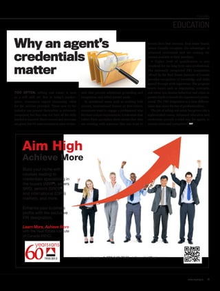Build your niche with
courses leading to
credentials specializing in
the buyers (ABR®
), sellers
SRS), seniors (SRES®
)
and international (CIPS)
markets, and more.
Enhance your business
profile with the exclusive
FRI designation.
Learn More, Achieve More
with the Real Estate Institute
of Canada (REIC).
www.reic.ca 1.800.542.7342 infocentral@reic.com
Aim High
Achieve More
FEATURES
EDUCATION
Why an agent’s
credentials
matter
TOO OFTEN, selling real estate is seen
as a soft skill set. But in today’s market-
place, consumers expect increasing value
for the services provided. Those new to the
industry can present themselves as extremely
competent, but they may not have all the skills
needed to succeed. Short courses and seminars
are great, but it’s more essential to earn creden-
protect their best interests. Real estate boards
across Canada recognize the advantages of
advanced credentials and are making the
courses available to their members.
A higher level of qualification is also
beneficial for the long-term sales professional.
The nationally recognized FRI designation
offered by the Real Estate Institute of Canada
provides recognition of knowledge and skills
gained through work experience. The program
covers topics such as negotiating, contracts,
real estate law, human behaviour and ethics in
greater depth to benefit the experienced profes-
sional. The FRI designation is a clear differen-
tiator that raises the bar of professionalism.
The job of selling real estate has grown into a
sophisticated career. Advanced education and
credentials provide a solid way for agents to
remain viable and competitive. REP
tials that provide additional grounding and
recognition, and reflect market needs.
In specialized areas, such as working with
seniors, international buyers or first-timers,
consumers want to engage a professional who
fits their unique requirements. Credentials that
reflect these specialties show clients that they
are working with someone they can trust to
www.repmag.ca 17
 