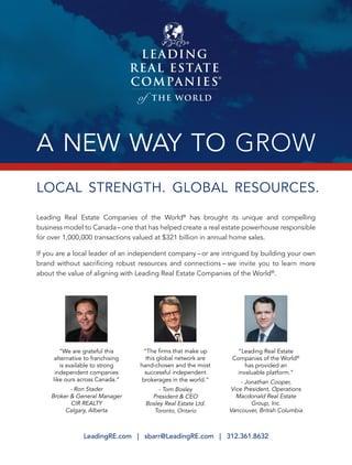 A NEW WAY TO GROW
LeadingRE.com | sbarr@LeadingRE.com | 312.361.8632
®
Leading Real Estate Companies of the World®
has brought its unique and compelling
business model to Canada–one that has helped create a real estate powerhouse responsible
for over 1,000,000 transactions valued at $321 billion in annual home sales.
If you are a local leader of an independent company – or are intrigued by building your own
brand without sacriﬁcing robust resources and connections – we invite you to learn more
about the value of aligning with Leading Real Estate Companies of the World®
.
LOCAL STRENGTH. GLOBAL RESOURCES.
“We are grateful this
alternative to franchising
is available to strong
independent companies
like ours across Canada.”
- Ron Stader
Broker & General Manager
CIR REALTY
Calgary, Alberta
“Leading Real Estate
Companies of the World®
has provided an
invaluable platform.”
- Jonathan Cooper,
Vice President, Operations
Macdonald Real Estate
Group, Inc.
Vancouver, British Columbia
“The ﬁrms that make up
this global network are
hand-chosen and the most
successful independent
brokerages in the world.”
- Tom Bosley
President & CEO
Bosley Real Estate Ltd.
Toronto, Ontario
 