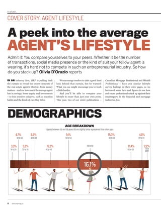 18 www.repmag.ca
COVER STORY: AGENT LIFESTYLE
FEATURES
IN AN industry first, REP is pulling back
the curtain to reveal the secret elements of
the real estate agent’s lifestyle, from money
matters – such as how much the average agent
has in savings, home equity and investments
– to less sensitive subjects, such as vacation
habits and the kinds of cars they drive.
A peek into the average
Admit it: You compare yourselves to your peers.Whether it be the number
of transactions, social media presence or the kind of suit your fellow agent is
wearing, it’s hard not to compete in such an entrepreneurial industry. So how
do you stack up? Olivia D’Orazio reports
We encourage readers to take a good hard
look behind that curtain, but be warned:
What you see might encourage you to work
a little harder.
And you’ll be able to compare your
lifestyle to more than just your own peers.
This year, two of our sister publications –
Canadian Mortgage Professional and Wealth
Professional – have run similar lifestyle
survey findings in their own pages, so we
borrowed some facts and figures to see how
real estate professionals stack up against their
counterparts in the financial and mortgage
industries, too.
AGENT’S LIFESTYLE
DEMOGRAPHICS
Agentsbetween55and59yearsoldareslightlybetterrepresentedthanotherages
AGE BREAKDOWN
18to29
30to34
35to39
40to44
45to49
55to59
65to69 75or
older
50to54 60to64 70to74
16.1%
3.3%
4.7% 8.9% 14% 15.3% 4.8%
5.2% 12.3% 11.4% 2.2%
 