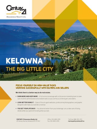 CENTURY 21
ASSURANCEKELOWNA
THE BIG LITTLE CITY
We think there’s a better way to do real estate.
 EARN MORE AND KEEP MORE – A full service brokerage with a full service marketing team to take
care of all the administrative and creative tasks so you can focus on the buyers and sellers.
 LOOK BETTER DOING IT – State of the art agent websites, professional photographers and graphic
designers will make you look like a rockstar.
 YOU GET YOUR LIFE BACK – You deserve better from your brokerage. Let us take care of listing
details while you spend time doing what you love.
CENTURY 21 Assurance Realty Ltd.
251 Harvey Avenue, Kelowna, BC V1Y 6C2
Office: 250-869-0101
Fax: 250-869-0105
Toll Free: 888-301-2121
myrna.park@century21.ca
FOCUS YOURSELF ON HIGH-VALUE TASKS
WORKING SUCCESSFULLY WITH BUYERS AND SELLERS
 