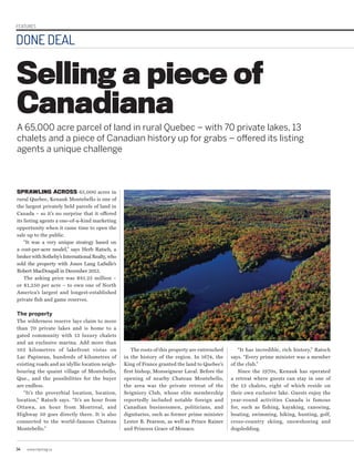 34 www.repmag.ca
DONE DEAL
FEATURES
Selling a piece of
Canadiana
SPRAWLING ACROSS 65,000 acres in
rural Quebec, Kenauk Montebello is one of
the largest privately held parcels of land in
Canada – so it’s no surprise that it offered
its listing agents a one-of-a-kind marketing
opportunity when it came time to open the
sale up to the public.
“It was a very unique strategy based on
a cost-per-acre model,” says Herb Ratsch, a
broker with Sotheby’s International Realty, who
sold the property with Jones Lang LaSalle’s
Robert MacDougall in December 2013.
The asking price was $81.25 million –
or $1,250 per acre – to own one of North
America’s largest and longest-established
private fish and game reserves.
The property
The wilderness reserve lays claim to more
than 70 private lakes and is home to a
gated community with 13 luxury chalets
and an exclusive marina. Add more than
102 kilometres of lakefront vistas on
Lac Papineau, hundreds of kilometres of
existing roads and an idyllic location neigh-
bouring the quaint village of Montebello,
Que., and the possibilities for the buyer
are endless.
“It’s the proverbial location, location,
location,” Ratsch says. “It’s an hour from
Ottawa, an hour from Montreal, and
Highway 50 goes directly there. It is also
connected to the world-famous Chateau
Montebello.”
The roots of this property are entrenched
in the history of the region. In 1674, the
King of France granted the land to Quebec’s
first bishop, Monseigneur Laval. Before the
opening of nearby Chateau Montebello,
the area was the private retreat of the
Seigniory Club, whose elite membership
reportedly included notable foreign and
Canadian businessmen, politicians, and
dignitaries, such as former prime minister
Lester B. Pearson, as well as Prince Rainer
and Princess Grace of Monaco.
A 65,000 acre parcel of land in rural Quebec – with 70 private lakes, 13
chalets and a piece of Canadian history up for grabs – offered its listing
agents a unique challenge
“It has incredible, rich history,” Ratsch
says. “Every prime minister was a member
of the club.”
Since the 1970s, Kenauk has operated
a retreat where guests can stay in one of
the 13 chalets, eight of which reside on
their own exclusive lake. Guests enjoy the
year-round activities Canada is famous
for, such as fishing, kayaking, canoeing,
boating, swimming, hiking, hunting, golf,
cross-country skiing, snowshoeing and
dogsledding.
 
