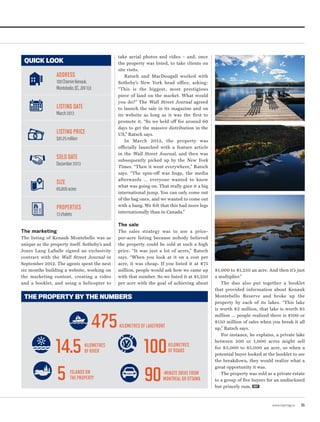 take aerial photos and video – and, once
the property was listed, to take clients on
site visits.
Ratsch and MacDougall worked with
Sotheby’s New York head office, asking:
“This is the biggest, most prestigious
piece of land on the market. What would
you do?” The Wall Street Journal agreed
to launch the sale in its magazine and on
its website as long as it was the first to
promote it. “So we held off for around 60
days to get the massive distribution in the
US,” Ratsch says.
In March 2013, the property was
officially launched with a feature article
in the Wall Street Journal, and then was
subsequently picked up by the New York
Times. “Then it went everywhere,” Ratsch
says. “The spin-off was huge, the media
afterwards … everyone wanted to know
what was going on. That really gave it a big
international jump. You can only come out
of the bag once, and we wanted to come out
with a bang. We felt that this had more legs
internationally than in Canada.”
The sale
The sales strategy was to use a price-
per-acre listing because nobody believed
the property could be sold at such a high
price. “It was just a lot of acres,” Ratsch
says. “When you look at it on a cost per
acre, it was cheap. If you listed it at $75
million, people would ask how we came up
with that number. So we listed it at $1,250
per acre with the goal of achieving about
$1,000 to $1,250 an acre. And then it’s just
a multiplier.”
The duo also put together a booklet
that provided information about Kenauk
Montebello Reserve and broke up the
property by each of its lakes. “This lake
is worth $2 million, that lake is worth $5
million ... people realized there is $100 or
$150 million of sales when you break it all
up,” Ratsch says.
For instance, he explains, a private lake
between 500 or 1,000 acres might sell
for $3,000 to $5,000 an acre, so when a
potential buyer looked at the booklet to see
the breakdown, they would realize what a
great opportunity it was.
The property was sold as a private estate
to a group of five buyers for an undisclosed
but princely sum. REP
THE PROPERTY BY THE NUMBERS
The marketing
The listing of Kenauk Montebello was as
unique as the property itself. Sotheby’s and
Jones Lang LaSalle signed an exclusivity
contract with the Wall Street Journal in
September 2012. The agents spent the next
six months building a website, working on
the marketing content, creating a video
and a booklet, and using a helicopter to
QUICK LOOK
ADDRESS
100CheminKenauk,
Montebello,QC,J0V1L0
LISTING DATE
March2013
LISTING PRICE
$81.25million
SOLD DATE
December2013
SIZE
65,000acres
PROPERTIES
13chalets
475
14.5
5
100
90
KILOMETRES OF LAKEFRONT
KILOMETRES
OF RIVER
ISLANDS ON
THE PROPERTY
KILOMETRES
OF ROADS
-MINUTE DRIVE FROM
MONTREAL OR OTTAWA
www.repmag.ca 35
 