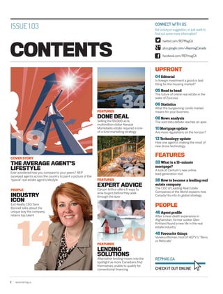 14
34
36
40
18
2	www.repmag.ca
CONTENTS
CONNECT WITH US
Got a story or suggestion, or just want to
find out some more information?
twitter.com/REPMagCA
plus.google.com/+RepmagCanada
CHECK IT OUT ONLINE
REPMAG.CA
facebook.com/REPmagCA
COVER STORY
THE AVERAGE AGENT’S
LIFESTYLE
Ever wondered how you compare to your peers? REP
surveyed agents across the country to paint a picture of the
‘typical’ real estate agent’s lifestyle
PEOPLE
INDUSTRY
ICON
Exit Realty CEO Tami
Bonnell talks about the
unique way the company
retains top talent
FEATURES
DONE DEAL
Selling the 65,000-acre,
multimillion-dollar Kenauk
Montebello estate required a one-
of-a-kind marketing strategy
FEATURES
EXPERT ADVICE
Carson Arthur offers 6 ways to
wow buyers before they walk
through the door
FEATURES
LENDING
SOLUTIONS
Alternative lending moves into the
spotlight as more Canadians find
themselves unable to qualify for
conventional financing
ISSUE 1.03
UPFRONT
04 Editorial
Is foreign investment a good or bad
thing for the housing market?
05 Head to head
The future of online real estate in the
wake of Zoocasa
06 Statistics
What the burgeoning condo market
means for your business
08 News analysis
The sold data debate reaches an apex
10 Mortgage update
Are more regulations on the horizon?
12 Technology update
How one agent is making the most of
new drone technology
FEATURES
32 What is a 15-minute
mortgage?
A look at Centum’s new online
lead-generation tool
38 How to become a leading real
estate company
The CEO of Leading Real Estate
Companies of the World explains how
Canada fits into its global strategy
PEOPLE
46 Agent profile
After a near-death experience in
Afghanistan, former soldier Glen
Kirkland found a new life in the real
estate industry
48 Favourite things
Vanessa Roman, host of HGTV’s “Reno
vs Relocate”
 