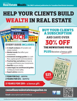 www.repmag.ca 39
CANADA'S #1 REAL ESTATE INVESTMENT MAGAZINE
Canada's
NEIGHBOURHOODS
t
t
•Top10
most
affordable
markets
• Top10
highestyield
markets
• Canada’s
topcap-rate
markets
ANNUALNEIGHBOURHOODGUIDE–2015
138+PAGES
BUMPER ISSUE
EXCLUSIVEstatisticsandlocalmarketreports
NEWup-and-comingregionsidentified
BESTpropertiestobuyatlowcost
THECARIBBEANSPECIALHOTPLACESTOINVESTIN2015
+
OCTOBER/NOVEMBER14 $7.99
canadianrealestatemagazine.ca
America’s
NEXThotspot
investing
mistakes
toavoid
Howtoprofit
fromCanada’s
boomtowns
5
ANREALESTATEWEALTH
TOP100NEIGHBOURHOODS|OCTOBER/NOVEMBER2014
CREW34_Cover_FINAL2.indd All Pages
17/09/2014 9:36:14 PM
CANADIAN
CANADA'S #1 REAL ESTATE INVESTMENT MAGAZINE
RealEstateWealth
PROPERTYFORECAST|DECEMBER/JANUARY2015
CANADIANREALESTATEWEALTH
canadianrealestatemagazine.ca
Displayuntil January26,2015DECEMBER/JANUARY2015
$7.99
TAP CANADA’S FUTURE RENTAL MARKET
Establish key connections for tomorrow’s growth
MASTER JOINT-VENTURE DEALS IN 2015
Take your portfolio to the next level
ANNUAL BLUEPRINT GUIDE FOR 2015 INVESTING
2015
Real estate outlook
by province
The best bets
for 2015
Top property
types by city
PROPERTY
FORECAST
MAKE
RENT-TO-OWNA
WIN-WINLearn how toprotect yourinvestment andyour tenant
where to put your money
Crew35_Cover_Final.indd
All Pages
30/10/2014
2:45:10 AM
RETIRERICHER|MARCH/APRIL2015CANADIANREALESTATEWEALTH
canadianrealestatemagazine.ca
Displayuntil April27th,2015
MAR/APR 2015 $7.99
5things to look for when analyzing
an investment property
15tips for keeping good tenants
2,500+Canadian neighbourhoods:
Exclusive home data
2015 SPECIAL GUIDE TO U.S. PROPERTY
INVESTMENT: HOW TO WIN WITH A LOWER LOONIE
6 step-by-step guides from the experts
Complete strategies by property type
– houses, condos, multifamily units
Real-life success stories from investors
in their 20s, 30s, 40s and 50s
10-, 20-, and 30-year plans to ready
you for retirement
CANADIAN
CONDOS:
The time is
now for
high-rise
investment
RETIRE
RICHand
stay that
way
CANADIAN CANADA'S #1 REAL ESTATE INVESTMENT MAGAZINE
RealEstateWealth
HELP YOUR CLIENTS BUILD
WEALTH IN REAL ESTATE
The ONLY national publication for Canadian Real Estate Investors
canadianrealestatemagazine.ca
Discounts on bulk subscription orders are also available.
Email: subscriptions@kmimedia.ca
 In-depth analyses of Canada’s real
estate markets
 Market trends that affect your
investments
 Investment strategy guides (i.e. cash
flow, capital growth and renovations)
 Practical tips and advice on how to
manage and finance your investments
 Real life success stories
 Latest legal, tax and financial guides
to help you invest safely
 Expert advice columns
EVERY ISSUE INCLUDES:
BUY YOUR CLIENTS
A SUBSCRIPTION
AND SAVE OVER
30% OFF
THE NEWSSTAND PRICE
PLUSReceive a bonus gift!
Promo code: REPFP18
$25
VALUE1 YEAR FOR $42 - REPFP6
2 YEARS FOR $72 - REPFP12
3 YEARS FOR $99 + a bonus gift
Canadian Real EstateWealth Magazine is published six times a year and is available on newsstands nationwide. Please allow 4 - 8 weeks for your first issue.
 