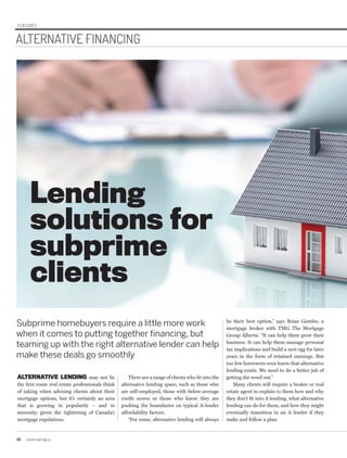 FEATURES
40 www.repmag.ca
Lending
solutions for
subprime
clients
ALTERNATIVE FINANCING
Subprime homebuyers require a little more work
when it comes to putting together financing, but
teaming up with the right alternative lender can help
make these deals go smoothly
ALTERNATIVE LENDING may not be
the first route real estate professionals think
of taking when advising clients about their
mortgage options, but it’s certainly an area
that is growing in popularity – and in
necessity, given the tightening of Canada’s
mortgage regulations.
There are a range of clients who fit into the
alternative lending space, such as those who
are self-employed, those with below-average
credit scores or those who know they are
pushing the boundaries on typical A-lender
affordability factors.
“For some, alternative lending will always
be their best option,” says Brian Gentles, a
mortgage broker with TMG The Mortgage
Group Alberta. “It can help them grow their
business. It can help them manage personal
tax implications and build a nest egg for later
years in the form of retained earnings. But
too few borrowers even know that alternative
lending exists. We need to do a better job of
getting the word out.”
Many clients will require a broker or real
estate agent to explain to them how and why
they don’t fit into A lending, what alternative
lending can do for them, and how they might
eventually transition to an A lender if they
make and follow a plan.
 