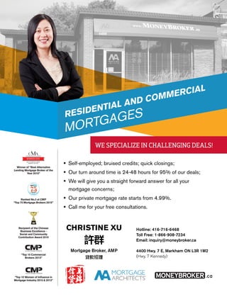 	Self-employed; bruised credits; quick closings;
		Our turn around time is 24-48 hours for 95% of our deals;
		We will give you a straight forward answer for all your
mortgage concerns;
	Our private mortgage rate starts from 4.99%.
	Call me for your free consultations.
Hotline: 416-716-6468
Toll Free: 1-866-908-7234
Email: inquiry@moneybroker.ca
4400 Hwy. 7 E, Markham ON L3R 1M2
(Hwy. 7 Kennedy)
RESIDENTIAL AND COMMERCIAL
MORTGAGES
Mortgage Broker, AMP
CHRISTINE XU
Ranked No.3 at CMP
“Top 75 Mortgage Brokers 2015”
Recipient of the Chinese
Business Excellence -
Social and Community
Contribution Award 2015
“Top 10 Commercial
Brokers 2013”
“Top 10 Women of Influence in
Mortgage Industry 2015 & 2013”
BEST ALTERNATIVE LENDING
BROKER OF THE YEAR
WINNER 2015WINNER 2015
Winner of “Best Alternative
Lending Mortgage Broker of the
Year 2015”
WE SPECIALIZE IN CHALLENGING DEALS!
 
