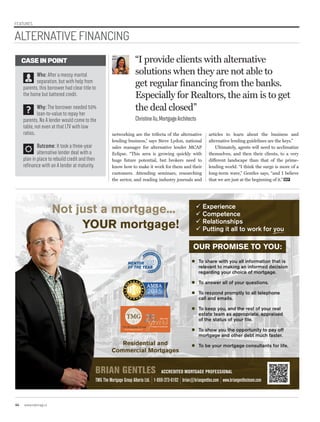 FEATURES
OUR PROMISE TO YOU:
 To share with you all information that is
relevant to making an informed decision
regarding your choice of mortgage.
 To answer all of your questions.
 To respond promptly to all telephone
call and emails.
 To keep you, and the rest of your real
estate team as appropriate, appraised
of the status of your file.
 To show you the opportunity to pay off
mortgage and other debt much faster.
 To be your mortgage consultants for life.
BRIAN GENTLES ACCREDITED MORTGAGE PROFESSIONAL
TMG The Mortgage Group Alberta Ltd. | 1-866-273-6192 | brian@briangentles.com | www.briangentlesteam.com
 Experience
 Competence
 Relationships
 Putting it all to work for you
Not just a mortgage...
YOUR mortgage!
Residential and
Commercial Mortgages
networking are the trifecta of the alternative
lending business,” says Steve Lydon, national
sales manager for alternative lender MCAP
Eclipse. “This area is growing quickly with
huge future potential, but brokers need to
know how to make it work for them and their
customers. Attending seminars, researching
the sector, and reading industry journals and
“I provide clients with alternative
solutions when they are not able to
get regular financing from the banks.
Especially for Realtors, the aim is to get
the deal closed”
ChristineXu,MortgageArchitects
articles to learn about the business and
alternative lending guidelines are the keys.”
Ultimately, agents will need to acclimatize
themselves, and then their clients, to a very
different landscape than that of the prime-
lending world. “I think the surge is more of a
long-term wave,” Gentles says, “and I believe
that we are just at the beginning of it.” REP
CASE IN POINT
Who: After a messy marital
separation, but with help from
parents, this borrower had clear title to
the home but battered credit.
Why: The borrower needed 50%
loan-to-value to repay her
parents. No A lender would come to the
table, not even at that LTV with low
ratios.
Outcome: It took a three-year
alternative lender deal with a
plan in place to rebuild credit and then
refinance with an A lender at maturity.
44 www.repmag.ca
ALTERNATIVE FINANCING
 