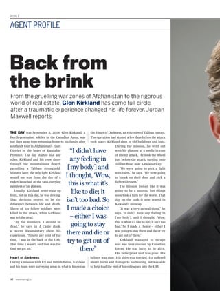PEOPLE
46	www.repmag.ca
AGENT PROFILE
THE DAY was September 3, 2008. Glen Kirkland, a
fourth-generation soldier in the Canadian Army, was
just days away from returning home to his family after
a difficult tour in Afghanistan’s Zhari
District in the heart of Kandahar
Province. The day started like any
other. Kirkland and his crew drove
through the mountainous desert,
patrolling a Taliban stronghold.
Minutes later, the only light Kirkland
would see was from the fire of a
rocket launched at the tank carrying
members of his platoon.
Usually, Kirkland never rode up
front, but on this day, he was driving.
That decision proved to be the
difference between life and death.
Three of his fellow soldiers were
killed in the attack, while Kirkland
was left for dead.
“By the numbers, I should be
dead,” he says in I Came Back,
a recent documentary about his
experience. “Ninety per cent of the
time, I was in the back of the LAV.
That time I wasn’t, and that was the
time we got hit.”
Heart of darkness
During a mission with US and British forces, Kirkland
and his team were surveying areas in what is known as
the ‘Heart of Darkness,’ an epicentre of Taliban control.
The operation had started a few days before the attack
took place; Kirkland slept in old buildings and huts.
During the mission, he went out
with his platoon as a medic in case
of enemy attack. He took the wheel
just before the attack, turning onto
Taliban Road near Kandahar City.
“We were going to pick a fight
with them,” he says. “We were going
to knock on their door and pick a
fight with them.”
The mission looked like it was
going to be a success, but things
soon took a turn for the worse. That
day on the tank is now seared in
Kirkland’s memory.
“It was a very surreal thing,” he
says. “I didn’t have any feeling in
[my body], and I thought, ‘Wow,
this is what it’s like to die; it isn’t too
bad.’ So I made a choice – either I
was going to stay there and die or try
to get out of there.”
Kirkland managed to escape
and was later rescued by Canadian
forces. He was lucky to be alive.
His bulletproof vest was gone. His
helmet was dust. His shirt was torched. He suffered
severe burns and damage to his hearing, but was able
to help load the rest of his colleagues into the LAV.
Back from
the brink
From the gruelling war zones of Afghanistan to the rigorous
world of real estate, Glen Kirkland has come full circle
after a traumatic experience changed his life forever. Jordan
Maxwell reports
“I didn’t have
any feeling in
[my body] and
I thought, ‘Wow,
this is what it’s
like to die; it
isn’t too bad. So
I made a choice
– either I was
going to stay
there and die or
try to get out of
there”
 