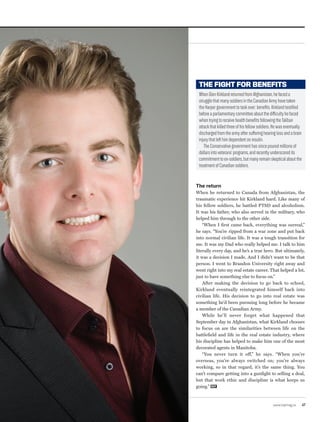 www.repmag.ca 47
The return
When he returned to Canada from Afghanistan, the
traumatic experience hit Kirkland hard. Like many of
his fellow soldiers, he battled PTSD and alcoholism.
It was his father, who also served in the military, who
helped him through to the other side.
“When I first came back, everything was surreal,”
he says. “You’re ripped from a war zone and put back
into normal civilian life. It was a tough transition for
me. It was my Dad who really helped me. I talk to him
literally every day, and he’s a true hero. But ultimately,
it was a decision I made. And I didn’t want to be that
person. I went to Brandon University right away and
went right into my real estate career. That helped a lot,
just to have something else to focus on.”
After making the decision to go back to school,
Kirkland eventually reintegrated himself back into
civilian life. His decision to go into real estate was
something he’d been pursuing long before he became
a member of the Canadian Army.
While he’ll never forget what happened that
September day in Afghanistan, what Kirkland chooses
to focus on are the similarities between life on the
battlefield and life in the real estate industry, where
his discipline has helped to make him one of the most
decorated agents in Manitoba.
“You never turn it off,” he says. “When you’re
overseas, you’re always switched on; you’re always
working, so in that regard, it’s the same thing. You
can’t compare getting into a gunfight to selling a deal,
but that work ethic and discipline is what keeps us
going.” REP
THE FIGHT FOR BENEFITS
WhenGlenKirklandreturnedfromAfghanistan,hefaceda
strugglethatmanysoldiersintheCanadianArmyhavetaken
theHarpergovernmenttotaskover:benefits.Kirklandtestified
beforeaparliamentarycommitteeaboutthedifficultyhefaced
whentryingtoreceivehealthbenefitsfollowingtheTaliban
attackthatkilledthreeofhisfellowsoldiers.Hewaseventually
dischargedfromthearmyaftersufferinghearinglossandabrain
injurythatlefthimdependentoninsulin.
TheConservativegovernmenthassincepouredmillionsof
dollarsintoveterans’programs,andrecentlyunderscoredits
commitmenttoex-soldiers,butmanyremainskepticalaboutthe
treatmentofCanadiansoldiers.
 
