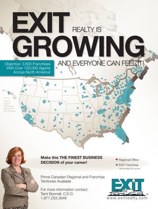 Realty isEXIT
Regional Office
EXIT Franchise
*Not including 2015 growth
Prime Canadian Regional and Franchise
Territories Available
For more information contact:
Tami Bonnell, C.E.O.
1.877.253.3948
Make this ThE fInEsT busInEss
dEcIsIon of your career!
GRoWInGaND eVeRyONe CaN Feel it!Objective: 3,600 Franchises
With Over 100,000 Agents
Across North America!
HAWAII*
*Out of
proper
positioning
because of
lack of space
www.exitrealty.com
 