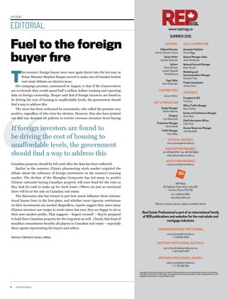 4	www.repmag.ca
UPFRONT
EDITORIAL
Fuel to the foreign
buyer fire
T
his summer, foreign buyers were once again thrust into the hot seat, as
Prime Minister Stephen Harper moved to make one of Canada’s hottest
real estate debates an election issue.
His campaign promise, announced in August, is that if the Conservatives
are re-elected, they would spend half a million dollars tracking and reporting
data on foreign ownership. Harper said that if foreign investors are found to
be driving the cost of housing to unaffordable levels, the government should
find a way to address this.
The move has been welcomed by economists, who called the promise very
positive, regardless of who wins the election. However, they also have pointed
out that any decision on policies to restrict overseas investors from buying
Canadian property should be left until after the data has been collected.
Earlier in the summer, China’s plummeting stock market reignited the
debate about the influence of foreign investment on the country’s housing
market. The decline of the Shanghai Composite has led many to predict
Chinese nationals buying Canadian property will soon head for the exits as
they look for cash to make up for stock losses. Others are just as convinced
there will be no fire sale on Canadian real estate.
The discussion also has turned to just how much influence those interna-
tional buyers have in the first place, and whether more rigorous restrictions
on their investments are needed. Regardless, experts suggest that, since many
Chinese investors saw surges in stock values last year, they are happy to sit on
their now-modest profits. That suggests – fingers crossed! – they’re prepared
to hold their Canadian property for the long term as well. Clearly, that kind of
steadfast commitment benefits all players in Canadian real estate – especially
those agents representing the buyers and sellers.
Vernon Clement Jones, editor
Copyright is reserved throughout. No part of this publication can be reproduced in whole or part without
the express permission of the editor. Contributions are invited, but copies of work should be kept, as the
magazine can accept no responsibility for loss
EDITORIAL
Editorial Director
Vernon Clement Jones
Senior Writer
Jennifer Paterson
Writers
Olivia D’Orazio
Jordan Maxwell
Donald Horne
Copy Editor
Clare Alexander
CONTRIBUTORS
Carson Arthur
ART & PRODUCTION
Design Manager
Daniel Williams
Designer
Lea Valenzuela
Production Manager
Alicia Salvati
Traffic Manager
Kay Valdez
SALES & MARKETING
Associate Publisher
Trevor Biggs
General Manager, Sales
John Mackenzie
National Account Manager
Mark Youash
Marketing and
Communications Manager
Claudine Ting
Project Coordinator
Jessica Duce
CORPORATE
President & CEO
Tim Duce
Office/Traffic Manager
Marni Parker
Events and Conference Manager
Chris Davis
Chief Information Officer
Colin Chan
Human Resources Manager
Julia Bookallil
EDITORIAL INQUIRIES
vernon.jones@kmimedia.ca
SUBSCRIPTION INQUIRIES
tel: 416 644 8740 • fax: 416 203 8940
subscriptions@kmimedia.ca
ADVERTISING INQUIRIES
mark.youash@kmimedia.ca
KMI Media
312 Adelaide Street West, Suite 800
Toronto, Ontario M5V 1R2
tel: +1 416 644 8740
www.keymedia.com
Offices in Toronto, Denver, Sydney, Auckland, Manila
SUMMER 2O15
Real Estate Professional is part of an international family
of B2B publications and websites for the real estate and
mortgage industries
CANADIAN MORTGAGE PROFESSIONAL
vernon.jones@kmimedia.ca
T +1 416 644 8740
MORTGAGE PROFESSIONAL AUSTRALIA
sam.richardson@keymedia.com.au
T +61 2 8437 4787
MORTGAGE PROFESSIONAL AMERICA
cathy.masek@keymedia.com
T +1 720 316 0154
www.repmag.ca
If foreign investors are found to
be driving the cost of housing to
unaffordable levels, the government
should find a way to address this
 