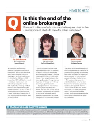 UPFRONT
www.repmag.ca 5  
“Zoocasa was never a big player in the
real estate industry.There are thousands
of agents in Toronto, and less than 400
were registered with Zoocasa. It was fairly
insignificant.With the new investment in
the site, it’s just going to be like any other
brokerage.Zoocasa, at the beginning, was
trying to be a brokerage, but it ended up
becoming an agent matchmaker.
Buying a home is the most expensive
purchase people make during their
lifetime, and I don’t think it can be done by
just looking at listings online. It’s important
to work with an experienced Realtor.
Buyers who just shop online are missing
the experience and could make mistakes.”
“The demise of Zoocasa is something that
many could have predicted.The market for
online discount brokerages has historically
been riddled with failure.The reality is that
consumers prefer the more traditional
approach to buying and selling homes.
The new ownership appears to
understand the basic consumer desire
for a more full-service and a perceived
non-discounted approach.The‘new’
Zoocasa tries to do what most Realtors
do – provide a full end-to-end personal
service. I don’t personally think it’ll
succeed, primarily because the traditional
way of conducting business has always
come out ahead.”
“A challenge for any alternative
brokerage is getting a critical mass of
market share. Most of these alternative
sellers haven’t done well in terms of
acquiring any significant market share.
It’s difficult when CREA and its MLS
product have 90% to 95% of the market.
As a buyer or seller, you’re not
inclined to go to any other service.
Until an alternative brokerage hits that
threshold and can have a meaningful
number of listings, it will be in a Catch-22
situation, because it’s difficult to grow.
It doesn’t bode well for the start-ups, if
their business model is competing head-
to-head with MLS.”
Is this the end of the
online brokerage?
How much is Zoocasa’s demise – and subsequent resurrection
– an indication of what’s to come for online real estate?
Josee Couture
Salesrepresentative
Re/MaxHallmarkRealty
Dr. John Andrew
Realestateprofessor
Queen’sUniversity
Dustin Graham
Salesrepresentative
TheGrahamPartners
OnlinebrokerageZoocasa,asubsidiaryofRogers,announcedinJunethatitwasclosingitsdoors.ARogersspokespersonsaidthetelecommunicationsprovidermadethedecisionto
nolongercontinueitsinvestmentinZoocasa,andmembersoftheindustrylashedoutonREP’sonlineforum,sayingthatbeingarealestateagentisaboutmorethanjustdata.Tendays
later,ZoocasawasrevivedwhenRealtorLaurenHawandagroupofinvestorspurchasedthesite’sdomainfor$350,000.Thebusinessmodelhaschanged,butagentsremainwatchful.
ZOOCASA’S ROLLER COASTER SUMMER
HEAD TO HEAD
 