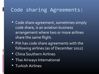 Code sharing Agreements:
 Code share agreement, sometimes simply
code share, is an aviation business
arrangement where two or more airlines
share the same flight.
 PIA has code share agreements with the
following airlines (as of December 2012)
 China Southern Airlines
 Thai Airways International
 Turkish Airlines
 