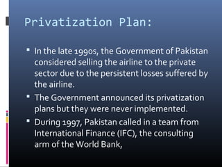 Privatization Plan:
 In the late 1990s, the Government of Pakistan
considered selling the airline to the private
sector due to the persistent losses suffered by
the airline.
 The Government announced its privatization
plans but they were never implemented.
 During 1997, Pakistan called in a team from
International Finance (IFC), the consulting
arm of the World Bank,
 