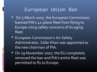 European Union Ban
 On 5 March 2007, the European Commission
banned PIA's 42-plane fleet from flying to
Europe citing safety concerns of its aging
fleet.
 European Commission’s Air Safety
Administrator, Zafar Khan was appointed as
the new chairman of PIA.
 On 29 November 2007, the EU completely
removed the ban and PIA's entire fleet was
permitted to fly to Europe.
 